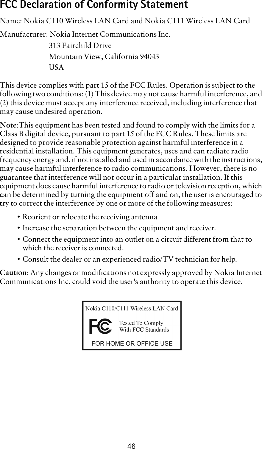 46FCC Declaration of Conformity StatementName: Nokia C110 Wireless LAN Card and Nokia C111 Wireless LAN CardManufacturer: Nokia Internet Communications Inc.313 Fairchild DriveMountain View, California 94043USAThis device complies with part 15 of the FCC Rules. Operation is subject to the following two conditions: (1) This device may not cause harmful interference, and (2) this device must accept any interference received, including interference that may cause undesired operation.Note:This equipment has been tested and found to comply with the limits for a Class B digital device, pursuant to part 15 of the FCC Rules. These limits are designed to provide reasonable protection against harmful interference in a residential installation. This equipment generates, uses and can radiate radio frequency energy and, if not installed and used in accordance with the instructions, may cause harmful interference to radio communications. However, there is no guarantee that interference will not occur in a particular installation. If this equipment does cause harmful interference to radio or television reception, which can be determined by turning the equipment off and on, the user is encouraged to try to correct the interference by one or more of the following measures:•Reorient or relocate the receiving antenna•Increase the separation between the equipment and receiver.•Connect the equipment into an outlet on a circuit different from that to which the receiver is connected.•Consult the dealer or an experienced radio/TV technician for help. Caution: Any changes or modifications not expressly approved by Nokia Internet Communications Inc. could void the user&apos;s authority to operate this device.