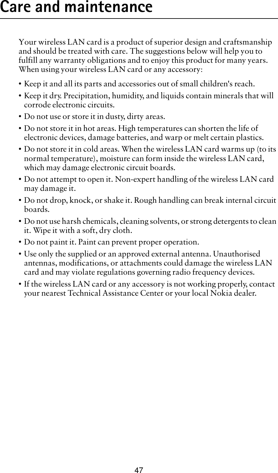 47Care and maintenanceYour wireless LAN card is a product of superior design and craftsmanship and should be treated with care. The suggestions below will help you to fulfill any warranty obligations and to enjoy this product for many years. When using your wireless LAN card or any accessory:•Keep it and all its parts and accessories out of small children&apos;s reach.•Keep it dry. Precipitation, humidity, and liquids contain minerals that will corrode electronic circuits.•Do not use or store it in dusty, dirty areas.•Do not store it in hot areas. High temperatures can shorten the life of electronic devices, damage batteries, and warp or melt certain plastics.•Do not store it in cold areas. When the wireless LAN card warms up (to its normal temperature), moisture can form inside the wireless LAN card, which may damage electronic circuit boards.•Do not attempt to open it. Non-expert handling of the wireless LAN card may damage it.•Do not drop, knock, or shake it. Rough handling can break internal circuit boards. •Do not use harsh chemicals, cleaning solvents, or strong detergents to clean it. Wipe it with a soft, dry cloth. •Do not paint it. Paint can prevent proper operation.•Use only the supplied or an approved external antenna. Unauthorised antennas, modifications, or attachments could damage the wireless LAN card and may violate regulations governing radio frequency devices.•If the wireless LAN card or any accessory is not working properly, contact your nearest Technical Assistance Center or your local Nokia dealer.