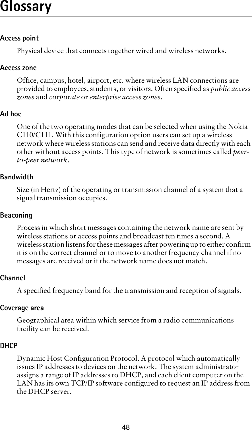 48GlossaryAccess pointPhysical device that connects together wired and wireless networks. Access zoneOffice, campus, hotel, airport, etc. where wireless LAN connections are provided to employees, students, or visitors. Often specified as public access zones and corporate or enterprise access zones.Ad hoc One of the two operating modes that can be selected when using the Nokia C110/C111. With this configuration option users can set up a wireless network where wireless stations can send and receive data directly with each other without access points. This type of network is sometimes called peer-to-peer network.BandwidthSize (in Hertz) of the operating or transmission channel of a system that a signal transmission occupies.BeaconingProcess in which short messages containing the network name are sent by wireless stations or access points and broadcast ten times a second. A wireless station listens for these messages after powering up to either confirm it is on the correct channel or to move to another frequency channel if no messages are received or if the network name does not match.   ChannelA specified frequency band for the transmission and reception of signals. Coverage areaGeographical area within which service from a radio communications facility can be received.DHCPDynamic Host Configuration Protocol. A protocol which automatically issues IP addresses to devices on the network. The system administrator assigns a range of IP addresses to DHCP, and each client computer on the LAN has its own TCP/IP software configured to request an IP address from the DHCP server. 