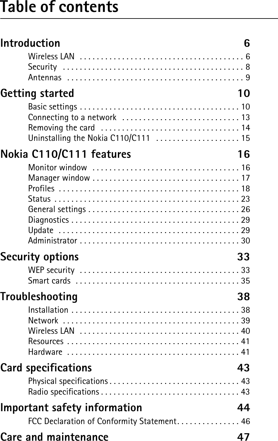 Table of contentsIntroduction  6Wireless LAN  . . . . . . . . . . . . . . . . . . . . . . . . . . . . . . . . . . . . . . . 6Security   . . . . . . . . . . . . . . . . . . . . . . . . . . . . . . . . . . . . . . . . . . . 8Antennas  . . . . . . . . . . . . . . . . . . . . . . . . . . . . . . . . . . . . . . . . . . 9Getting started  10Basic settings . . . . . . . . . . . . . . . . . . . . . . . . . . . . . . . . . . . . . . 10Connecting to a network  . . . . . . . . . . . . . . . . . . . . . . . . . . . . 13Removing the card   . . . . . . . . . . . . . . . . . . . . . . . . . . . . . . . . . 14Uninstalling the Nokia C110/C111  . . . . . . . . . . . . . . . . . . . . 15Nokia C110/C111 features  16Monitor window  . . . . . . . . . . . . . . . . . . . . . . . . . . . . . . . . . . . 16Manager window . . . . . . . . . . . . . . . . . . . . . . . . . . . . . . . . . . . 17Profiles  . . . . . . . . . . . . . . . . . . . . . . . . . . . . . . . . . . . . . . . . . . . 18Status  . . . . . . . . . . . . . . . . . . . . . . . . . . . . . . . . . . . . . . . . . . . . 23General settings . . . . . . . . . . . . . . . . . . . . . . . . . . . . . . . . . . . . 26Diagnostics . . . . . . . . . . . . . . . . . . . . . . . . . . . . . . . . . . . . . . . . 29Update  . . . . . . . . . . . . . . . . . . . . . . . . . . . . . . . . . . . . . . . . . . . 29Administrator . . . . . . . . . . . . . . . . . . . . . . . . . . . . . . . . . . . . . . 30Security options  33WEP security  . . . . . . . . . . . . . . . . . . . . . . . . . . . . . . . . . . . . . . 33Smart cards  . . . . . . . . . . . . . . . . . . . . . . . . . . . . . . . . . . . . . . . 35Troubleshooting  38Installation . . . . . . . . . . . . . . . . . . . . . . . . . . . . . . . . . . . . . . . . 38Network  . . . . . . . . . . . . . . . . . . . . . . . . . . . . . . . . . . . . . . . . . . 39Wireless LAN  . . . . . . . . . . . . . . . . . . . . . . . . . . . . . . . . . . . . . . 40Resources  . . . . . . . . . . . . . . . . . . . . . . . . . . . . . . . . . . . . . . . . . 41Hardware  . . . . . . . . . . . . . . . . . . . . . . . . . . . . . . . . . . . . . . . . . 41Card specifications  43Physical specifications . . . . . . . . . . . . . . . . . . . . . . . . . . . . . . . 43Radio specifications . . . . . . . . . . . . . . . . . . . . . . . . . . . . . . . . . 43Important safety information  44FCC Declaration of Conformity Statement. . . . . . . . . . . . . . . 46Care and maintenance  47