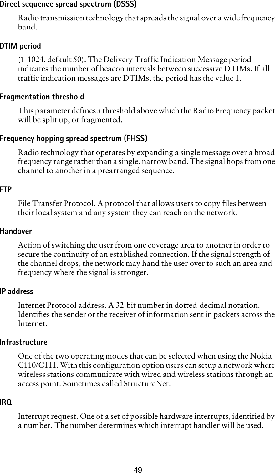 49Direct sequence spread spectrum (DSSS)Radio transmission technology that spreads the signal over a wide frequency band. DTIM period(1-1024, default 50). The Delivery Traffic Indication Message period indicates the number of beacon intervals between successive DTIMs. If all traffic indication messages are DTIMs, the period has the value 1. Fragmentation thresholdThis parameter defines a threshold above which the Radio Frequency packet will be split up, or fragmented.Frequency hopping spread spectrum (FHSS)Radio technology that operates by expanding a single message over a broad frequency range rather than a single, narrow band. The signal hops from one channel to another in a prearranged sequence.FTPFile Transfer Protocol. A protocol that allows users to copy files between their local system and any system they can reach on the network.HandoverAction of switching the user from one coverage area to another in order to secure the continuity of an established connection. If the signal strength of the channel drops, the network may hand the user over to such an area and frequency where the signal is stronger. IP addressInternet Protocol address. A 32-bit number in dotted-decimal notation. Identifies the sender or the receiver of information sent in packets across the Internet. Infrastructure One of the two operating modes that can be selected when using the Nokia C110/C111. With this configuration option users can setup a network where wireless stations communicate with wired and wireless stations through an access point. Sometimes called StructureNet.IRQInterrupt request. One of a set of possible hardware interrupts, identified by a number. The number determines which interrupt handler will be used.