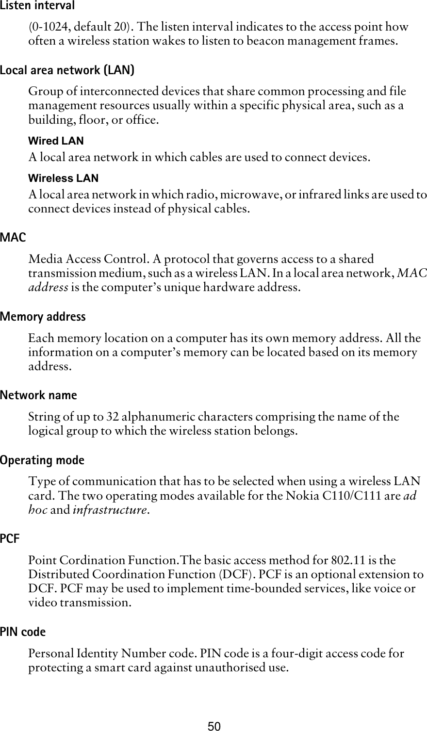 50Listen interval(0-1024, default 20). The listen interval indicates to the access point how often a wireless station wakes to listen to beacon management frames. Local area network (LAN)Group of interconnected devices that share common processing and file management resources usually within a specific physical area, such as a building, floor, or office.Wired LANA local area network in which cables are used to connect devices.Wireless LANA local area network in which radio, microwave, or infrared links are used to connect devices instead of physical cables.MAC Media Access Control. A protocol that governs access to a shared transmission medium, such as a wireless LAN. In a local area network, MAC address is the computer’s unique hardware address. Memory addressEach memory location on a computer has its own memory address. All the information on a computer’s memory can be located based on its memory address.Network nameString of up to 32 alphanumeric characters comprising the name of the logical group to which the wireless station belongs.Operating modeType of communication that has to be selected when using a wireless LAN card. The two operating modes available for the Nokia C110/C111 are ad hoc and infrastructure.PCFPoint Cordination Function.The basic access method for 802.11 is the Distributed Coordination Function (DCF). PCF is an optional extension to DCF. PCF may be used to implement time-bounded services, like voice or video transmission.PIN codePersonal Identity Number code. PIN code is a four-digit access code for protecting a smart card against unauthorised use. 