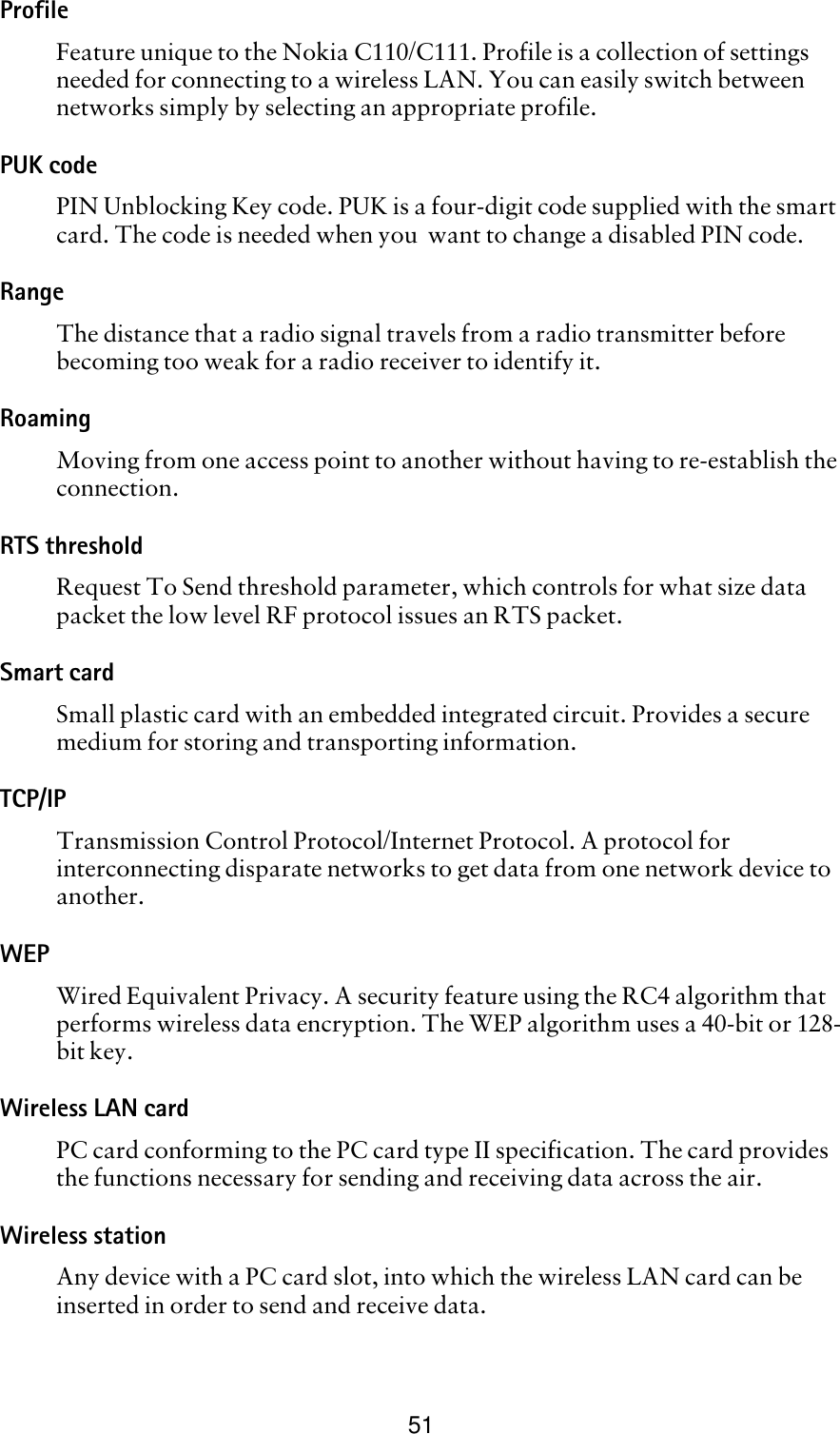 51ProfileFeature unique to the Nokia C110/C111. Profile is a collection of settings needed for connecting to a wireless LAN. You can easily switch between networks simply by selecting an appropriate profile.PUK codePIN Unblocking Key code. PUK is a four-digit code supplied with the smart card. The code is needed when you  want to change a disabled PIN code.RangeThe distance that a radio signal travels from a radio transmitter before becoming too weak for a radio receiver to identify it.RoamingMoving from one access point to another without having to re-establish the connection.RTS thresholdRequest To Send threshold parameter, which controls for what size data packet the low level RF protocol issues an RTS packet. Smart cardSmall plastic card with an embedded integrated circuit. Provides a secure medium for storing and transporting information.TCP/IPTransmission Control Protocol/Internet Protocol. A protocol for interconnecting disparate networks to get data from one network device to another.WEPWired Equivalent Privacy. A security feature using the RC4 algorithm that performs wireless data encryption. The WEP algorithm uses a 40-bit or 128-bit key.Wireless LAN cardPC card conforming to the PC card type II specification. The card provides the functions necessary for sending and receiving data across the air.Wireless stationAny device with a PC card slot, into which the wireless LAN card can be inserted in order to send and receive data.