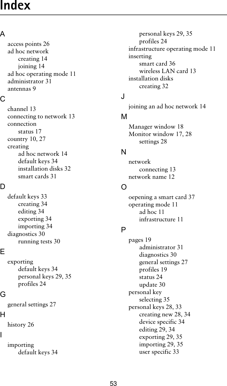 53IndexAaccess points 26ad hoc networkcreating 14joining 14ad hoc operating mode 11administrator 31antennas 9Cchannel 13connecting to network 13connectionstatus 17country 10, 27creatingad hoc network 14default keys 34installation disks 32smart cards 31Ddefault keys 33creating 34editing 34exporting 34importing 34diagnostics 30running tests 30Eexportingdefault keys 34personal keys 29, 35profiles 24Ggeneral settings 27Hhistory 26Iimportingdefault keys 34personal keys 29, 35profiles 24infrastructure operating mode 11insertingsmart card 36wireless LAN card 13installation diskscreating 32Jjoining an ad hoc network 14MManager window 18Monitor window 17, 28settings 28Nnetworkconnecting 13network name 12Ooepening a smart card 37operating mode 11ad hoc 11infrastructure 11Ppages 19administrator 31diagnostics 30general settings 27profiles 19status 24update 30personal keyselecting 35personal keys 28, 33creating new 28, 34device specific 34editing 29, 34exporting 29, 35importing 29, 35user specific 33