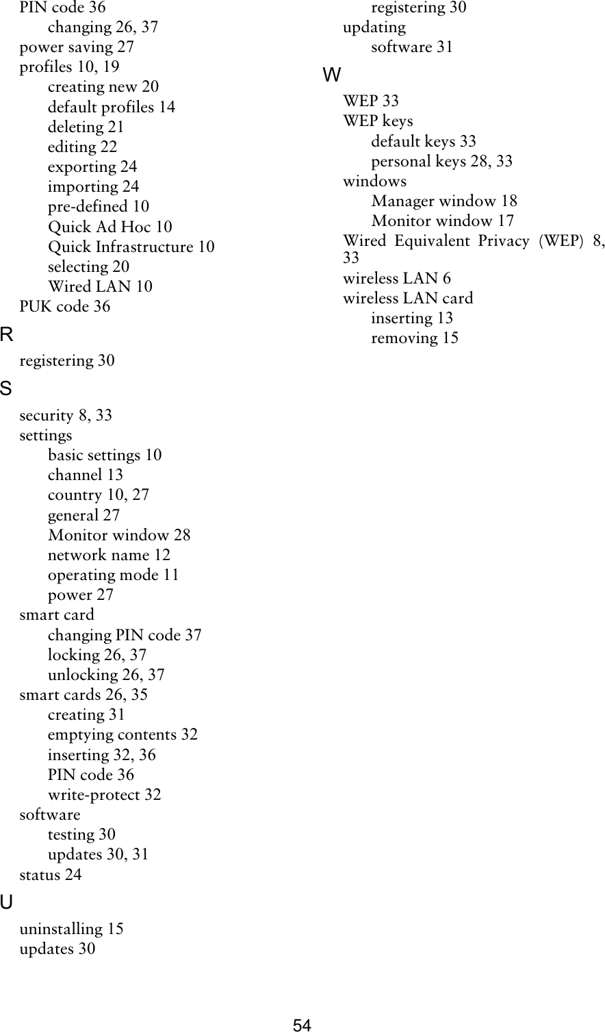 54PIN code 36changing 26, 37power saving 27profiles 10, 19creating new 20default profiles 14deleting 21editing 22exporting 24importing 24pre-defined 10Quick Ad Hoc 10Quick Infrastructure 10selecting 20Wired LAN 10PUK code 36Rregistering 30Ssecurity 8, 33settingsbasic settings 10channel 13country 10, 27general 27Monitor window 28network name 12operating mode 11power 27smart cardchanging PIN code 37locking 26, 37unlocking 26, 37smart cards 26, 35creating 31emptying contents 32inserting 32, 36PIN code 36write-protect 32softwaretesting 30updates 30, 31status 24Uuninstalling 15updates 30registering 30updatingsoftware 31WWEP 33WEP keysdefault keys 33personal keys 28, 33windowsManager window 18Monitor window 17Wired Equivalent Privacy (WEP) 8,33wireless LAN 6wireless LAN cardinserting 13removing 15