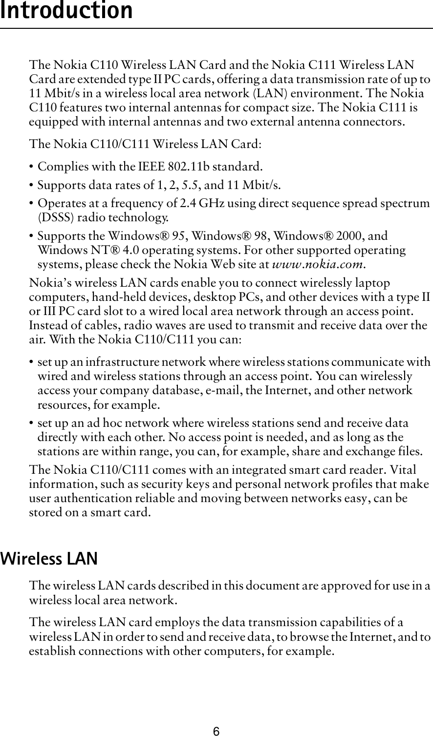 6IntroductionThe Nokia C110 Wireless LAN Card and the Nokia C111 Wireless LAN Card are extended type II PC cards, offering a data transmission rate of up to 11 Mbit/s in a wireless local area network (LAN) environment. The Nokia C110 features two internal antennas for compact size. The Nokia C111 is equipped with internal antennas and two external antenna connectors. The Nokia C110/C111 Wireless LAN Card:• Complies with the IEEE 802.11b standard.• Supports data rates of 1, 2, 5.5, and 11 Mbit/s.• Operates at a frequency of 2.4 GHz using direct sequence spread spectrum (DSSS) radio technology.• Supports the Windows® 95, Windows® 98, Windows® 2000, and Windows NT® 4.0 operating systems. For other supported operating systems, please check the Nokia Web site at www.nokia.com.Nokia’s wireless LAN cards enable you to connect wirelessly laptop computers, hand-held devices, desktop PCs, and other devices with a type II or III PC card slot to a wired local area network through an access point. Instead of cables, radio waves are used to transmit and receive data over the air. With the Nokia C110/C111 you can:• set up an infrastructure network where wireless stations communicate with wired and wireless stations through an access point. You can wirelessly access your company database, e-mail, the Internet, and other network resources, for example.• set up an ad hoc network where wireless stations send and receive data directly with each other. No access point is needed, and as long as the stations are within range, you can, for example, share and exchange files. The Nokia C110/C111 comes with an integrated smart card reader. Vital information, such as security keys and personal network profiles that make user authentication reliable and moving between networks easy, can be stored on a smart card.Wireless LAN The wireless LAN cards described in this document are approved for use in a wireless local area network. The wireless LAN card employs the data transmission capabilities of a wireless LAN in order to send and receive data, to browse the Internet, and to establish connections with other computers, for example. 