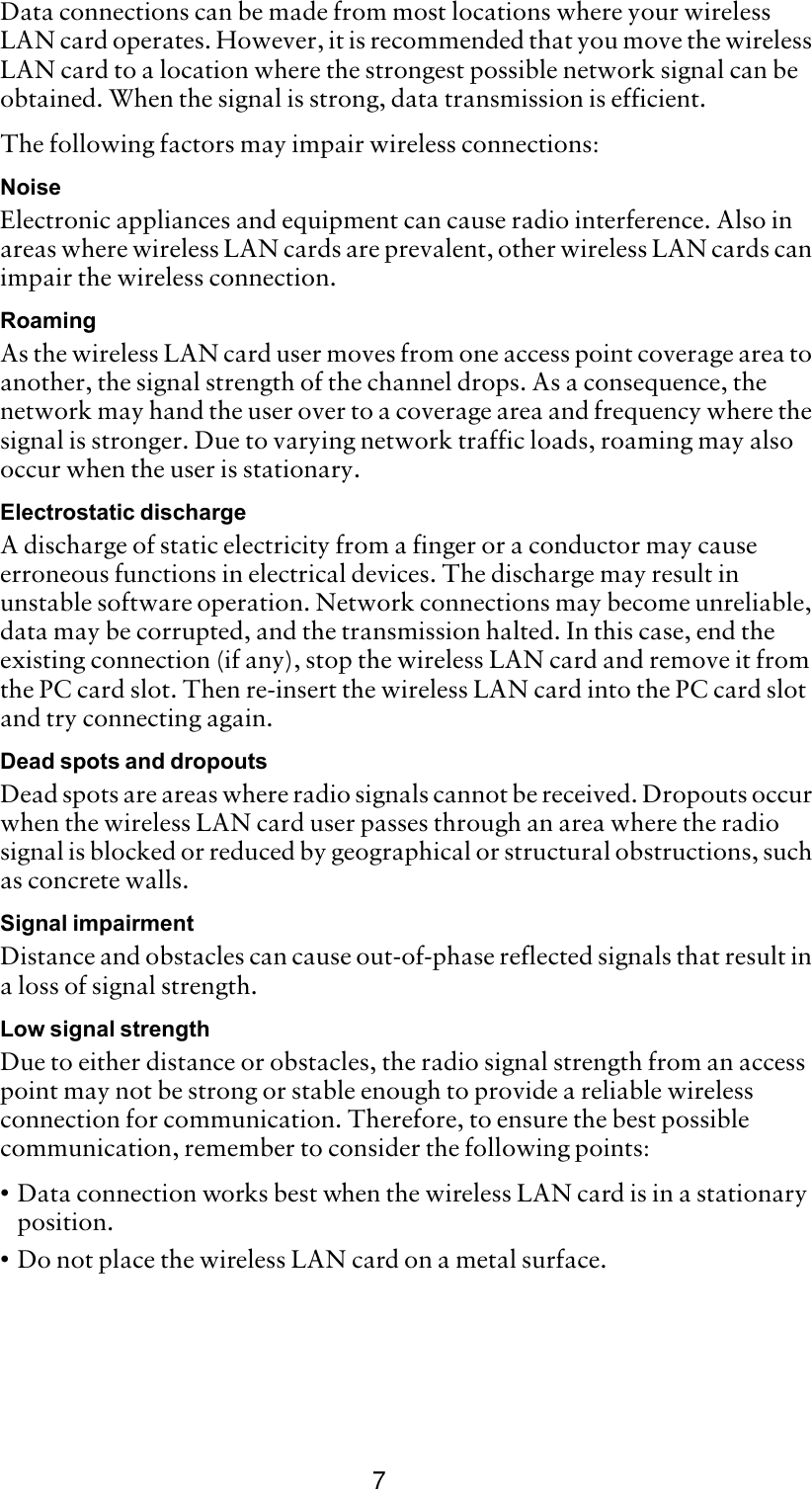 7Data connections can be made from most locations where your wireless LAN card operates. However, it is recommended that you move the wireless LAN card to a location where the strongest possible network signal can be obtained. When the signal is strong, data transmission is efficient. The following factors may impair wireless connections:NoiseElectronic appliances and equipment can cause radio interference. Also in areas where wireless LAN cards are prevalent, other wireless LAN cards can impair the wireless connection.RoamingAs the wireless LAN card user moves from one access point coverage area to another, the signal strength of the channel drops. As a consequence, the network may hand the user over to a coverage area and frequency where the signal is stronger. Due to varying network traffic loads, roaming may also occur when the user is stationary. Electrostatic dischargeA discharge of static electricity from a finger or a conductor may cause erroneous functions in electrical devices. The discharge may result in unstable software operation. Network connections may become unreliable, data may be corrupted, and the transmission halted. In this case, end the existing connection (if any), stop the wireless LAN card and remove it from the PC card slot. Then re-insert the wireless LAN card into the PC card slot and try connecting again.Dead spots and dropoutsDead spots are areas where radio signals cannot be received. Dropouts occur when the wireless LAN card user passes through an area where the radio signal is blocked or reduced by geographical or structural obstructions, such as concrete walls.Signal impairmentDistance and obstacles can cause out-of-phase reflected signals that result in a loss of signal strength.Low signal strengthDue to either distance or obstacles, the radio signal strength from an access point may not be strong or stable enough to provide a reliable wireless connection for communication. Therefore, to ensure the best possible communication, remember to consider the following points:•Data connection works best when the wireless LAN card is in a stationary position. •Do not place the wireless LAN card on a metal surface.