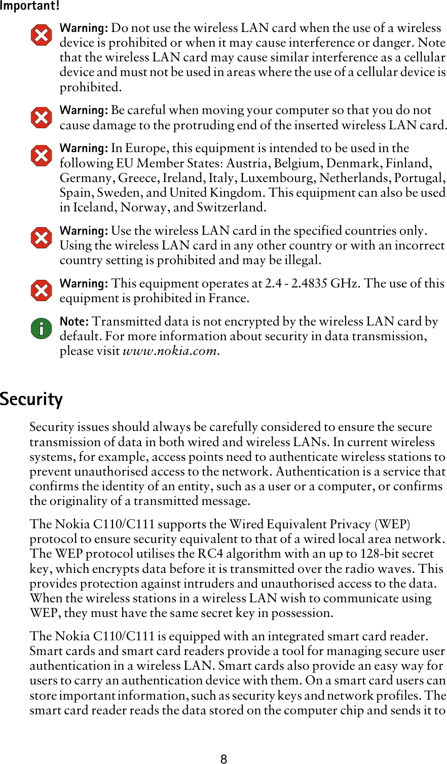 8Important!Warning: Do not use the wireless LAN card when the use of a wireless device is prohibited or when it may cause interference or danger. Note that the wireless LAN card may cause similar interference as a cellular device and must not be used in areas where the use of a cellular device is prohibited.Warning: Be careful when moving your computer so that you do not cause damage to the protruding end of the inserted wireless LAN card.Warning: In Europe, this equipment is intended to be used in the following EU Member States: Austria, Belgium, Denmark, Finland, Germany, Greece, Ireland, Italy, Luxembourg, Netherlands, Portugal, Spain, Sweden, and United Kingdom. This equipment can also be used in Iceland, Norway, and Switzerland.Warning: Use the wireless LAN card in the specified countries only. Using the wireless LAN card in any other country or with an incorrect country setting is prohibited and may be illegal.Warning: This equipment operates at 2.4 - 2.4835 GHz. The use of this equipment is prohibited in France.Note: Transmitted data is not encrypted by the wireless LAN card by default. For more information about security in data transmission, please visit www.nokia.com.SecuritySecurity issues should always be carefully considered to ensure the secure transmission of data in both wired and wireless LANs. In current wireless systems, for example, access points need to authenticate wireless stations to prevent unauthorised access to the network. Authentication is a service that confirms the identity of an entity, such as a user or a computer, or confirms the originality of a transmitted message.The Nokia C110/C111 supports the Wired Equivalent Privacy (WEP) protocol to ensure security equivalent to that of a wired local area network. The WEP protocol utilises the RC4 algorithm with an up to 128-bit secret key, which encrypts data before it is transmitted over the radio waves. This provides protection against intruders and unauthorised access to the data. When the wireless stations in a wireless LAN wish to communicate using WEP, they must have the same secret key in possession. The Nokia C110/C111 is equipped with an integrated smart card reader. Smart cards and smart card readers provide a tool for managing secure user authentication in a wireless LAN. Smart cards also provide an easy way for users to carry an authentication device with them. On a smart card users can store important information, such as security keys and network profiles. The smart card reader reads the data stored on the computer chip and sends it to 