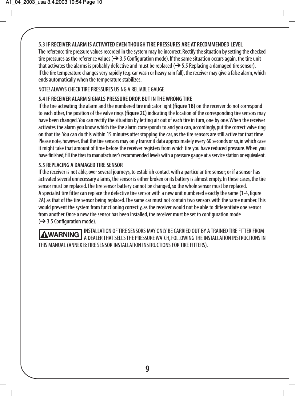 A1_04_2003_usa 3.4.2003 10:54 Page 10 5.3 IF RECEIVER ALARM IS ACTIVATED EVEN THOUGH TIRE PRESSURES ARE AT RECOMMENDED LEVELThe reference tire pressure values recorded in the system may be incorrect. Rectify the situation by setting the checkedtire pressures as the reference values (➔ 3.5 Configuration mode). If the same situation occurs again, the tire unitthat activates the alarms is probably defective and must be replaced (➔ 5.5 Replacing a damaged tire sensor).If the tire temperature changes very rapidly (e.g. car wash or heavy rain fall), the receiver may give a false alarm, whichends automatically when the temperature stabilizes.NOTE! ALWAYS CHECK TIRE PRESSURES USING A RELIABLE GAUGE.5.4 IF RECEIVER ALARM SIGNALS PRESSURE DROP, BUT IN THE WRONG TIREIf the tire activating the alarm and the numbered tire indicator light (figure 1B) on the receiver do not correspondto each other, the position of the valve rings (figure 2C) indicating the location of the corresponding tire sensors mayhave been changed. You can rectify the situation by letting air out of each tire in turn, one by one. When the receiveractivates the alarm you know which tire the alarm corresponds to and you can, accordingly, put the correct valve ringon that tire. You can do this within 15 minutes after stopping the car, as the tire sensors are still active for that time.Please note, however, that the tire sensors may only transmit data approximately every 60 seconds or so, in which caseit might take that amount of time before the receiver registers from which tire you have reduced pressure. When youhave finished, fill the tires to manufacturer&rsquo;s recommended levels with a pressure gauge at a service station or equivalent.5.5 REPLACING A DAMAGED TIRE SENSORIf the receiver is not able, over several journeys, to establish contact with a particular tire sensor; or if a sensor hasactivated several unnecessary alarms, the sensor is either broken or its battery is almost empty. In these cases, the tiresensor must be replaced. The tire sensor battery cannot be changed, so the whole sensor must be replaced.A specialist tire fitter can replace the defective tire sensor with a new unit numbered exactly the same (1-4, figure2A) as that of the tire sensor being replaced. The same car must not contain two sensors with the same number. Thiswould prevent the system from functioning correctly, as the receiver would not be able to differentiate one sensorfrom another. Once a new tire sensor has been installed, the receiver must be set to configuration mode(➔ 3.5 Configuration mode).INSTALLATION OF TIRE SENSORS MAY ONLY BE CARRIED OUT BY A TRAINED TIRE FITTER FROM A DEALER THAT SELLS THE PRESSURE WATCH, FOLLOWING THE INSTALLATION INSTRUCTIONS INTHIS MANUAL (ANNEX B: TIRE SENSOR INSTALLATION INSTRUCTIONS FOR TIRE FITTERS).9WARNING