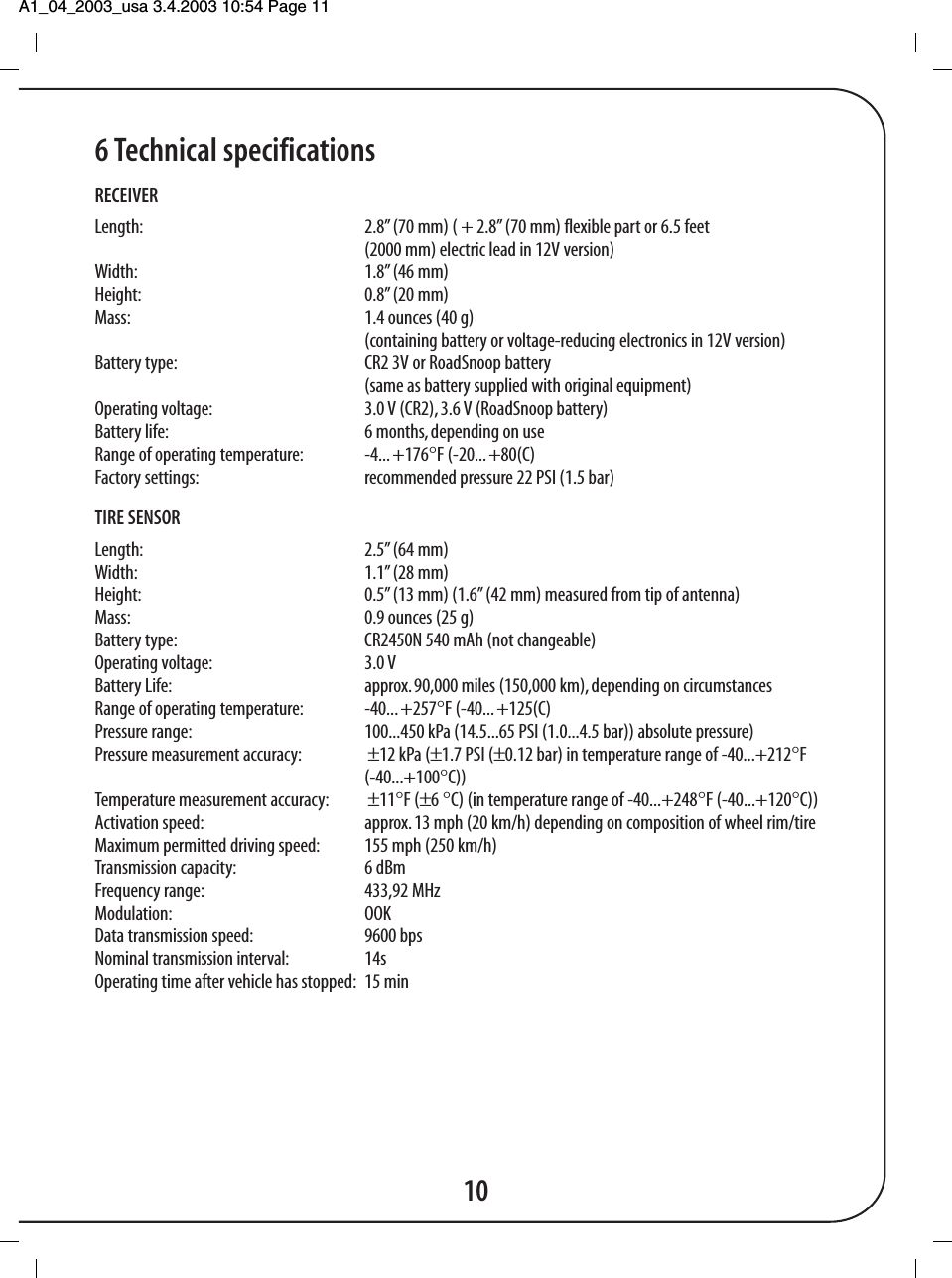 A1_04_2003_usa 3.4.2003 10:54 Page 11 106 Technical specificationsRECEIVERLength: 2.8&rsquo;&rsquo; (70 mm) ( + 2.8&rsquo;&rsquo; (70 mm) flexible part or 6.5 feet(2000 mm) electric lead in 12V version)Width: 1.8&rsquo;&rsquo; (46 mm)Height: 0.8&rsquo;&rsquo; (20 mm)Mass: 1.4 ounces (40 g)(containing battery or voltage-reducing electronics in 12V version)Battery type: CR2 3V or RoadSnoop battery(same as battery supplied with original equipment)Operating voltage: 3.0 V (CR2), 3.6 V (RoadSnoop battery)Battery life: 6 months, depending on useRange of operating temperature: -4... +176&deg;F (-20... +80(C)Factory settings: recommended pressure 22 PSI (1.5 bar)TIRE SENSORLength: 2.5&rsquo;&rsquo; (64 mm)Width: 1.1&rsquo;&rsquo; (28 mm)Height: 0.5&rsquo;&rsquo; (13 mm) (1.6&rsquo;&rsquo; (42 mm) measured from tip of antenna)Mass: 0.9 ounces (25 g)Battery type: CR2450N 540 mAh (not changeable)Operating voltage: 3.0 VBattery Life: approx. 90,000 miles (150,000 km), depending on circumstancesRange of operating temperature: -40... +257&deg;F (-40... +125(C)Pressure range: 100...450 kPa (14.5...65 PSI (1.0...4.5 bar)) absolute pressure)Pressure measurement accuracy:  &plusmn;12 kPa (&plusmn;1.7 PSI (&plusmn;0.12 bar) in temperature range of -40...+212&deg;F(-40...+100&deg;C))Temperature measurement accuracy:  &plusmn;11&deg;F (&plusmn;6 &deg;C) (in temperature range of -40...+248&deg;F (-40...+120&deg;C))Activation speed: approx. 13 mph (20 km/h) depending on composition of wheel rim/tireMaximum permitted driving speed: 155 mph (250 km/h)Transmission capacity: 6 dBmFrequency range:  433,92 MHzModulation: OOKData transmission speed: 9600 bpsNominal transmission interval: 14sOperating time after vehicle has stopped: 15 min