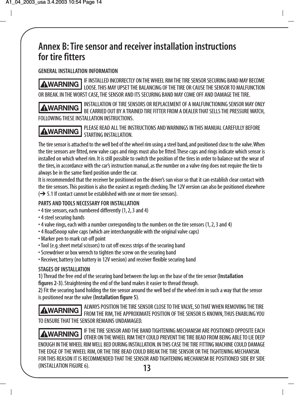 A1_04_2003_usa 3.4.2003 10:54 Page 14 13Annex B: Tire sensor and receiver installation instructionsfor tire fittersGENERAL INSTALLATION INFORMATIONIF INSTALLED INCORRECTLY ON THE WHEEL RIM THE TIRE SENSOR SECURING BAND MAY BECOMELOOSE. THIS MAY UPSET THE BALANCING OF THE TIRE OR CAUSE THE SENSOR TO MALFUNCTIONOR BREAK. IN THE WORST CASE, THE SENSOR AND ITS SECURING BAND MAY COME OFF AND DAMAGE THE TIRE.INSTALLATION OF TIRE SENSORS OR REPLACEMENT OF A MALFUNCTIONING SENSOR MAY ONLYBE CARRIED OUT BY A TRAINED TIRE FITTER FROM A DEALER THAT SELLS THE PRESSURE WATCH,FOLLOWING THESE INSTALLATION INSTRUCTIONS.PLEASE READ ALL THE INSTRUCTIONS AND WARNINGS IN THIS MANUAL CAREFULLY BEFORE STARTING INSTALLATION.The tire sensor is attached to the well bed of the wheel rim using a steel band, and positioned close to the valve. Whenthe tire sensors are fitted, new valve caps and rings must also be fitted. These caps and rings indicate which sensor isinstalled on which wheel rim. It is still possible to switch the position of the tires in order to balance out the wear ofthe tires, in accordance with the car&rsquo;s instruction manual, as the number on a valve ring does not require the tire toalways be in the same fixed position under the car.It is recommended that the receiver be positioned on the driver&rsquo;s sun visor so that it can establish clear contact withthe tire sensors. This position is also the easiest as regards checking. The 12V version can also be positioned elsewhere(➔ 5.1 If contact cannot be established with one or more tire sensors).PARTS AND TOOLS NECESSARY FOR INSTALLATION&bull; 4 tire sensors, each numbered differently (1, 2, 3 and 4)&bull; 4 steel securing bands&bull; 4 valve rings, each with a number corresponding to the numbers on the tire sensors (1, 2, 3 and 4)&bull; 4 RoadSnoop valve caps (which are interchangeable with the original valve caps)&bull; Marker pen to mark cut-off point&bull; Tool (e.g. sheet metal scissors) to cut off excess strips of the securing band&bull; Screwdriver or box wrench to tighten the screw on the securing band&bull; Receiver, battery (no battery in 12V version) and receiver flexible securing bandSTAGES OF INSTALLATION1) Thread the free end of the securing band between the lugs on the base of the tire sensor (Installationfigures 2-3).  Straightening the end of the band makes it easier to thread through.2) Fit the securing band holding the tire sensor around the well bed of the wheel rim in such a way that the sensoris positioned near the valve (Installation figure 5).ALWAYS POSITION THE TIRE SENSOR CLOSE TO THE VALVE, SO THAT WHEN REMOVING THE TIREFROM THE RIM, THE APPROXIMATE POSITION OF THE SENSOR IS KNOWN, THUS ENABLING YOUTO ENSURE THAT THE SENSOR REMAINS UNDAMAGED.IF THE TIRE SENSOR AND THE BAND TIGHTENING MECHANISM ARE POSITIONED OPPOSITE EACHOTHER ON THE WHEEL RIM THEY COULD PREVENT THE TIRE BEAD FROM BEING ABLE TO LIE DEEPENOUGH IN THE WHEEL RIM WELL BED DURING INSTALLATION. IN THIS CASE THE TIRE FITTING MACHINE COULD DAMAGETHE EDGE OF THE WHEEL RIM, OR THE TIRE BEAD COULD BREAK THE TIRE SENSOR OR THE TIGHTENING MECHANISM.FOR THIS REASON IT IS RECOMMENDED THAT THE SENSOR AND TIGHTENING MECHANISM BE POSITIONED SIDE BY SIDE(INSTALLATION FIGURE 6).WARNINGWARNINGWARNINGWARNINGWARNING