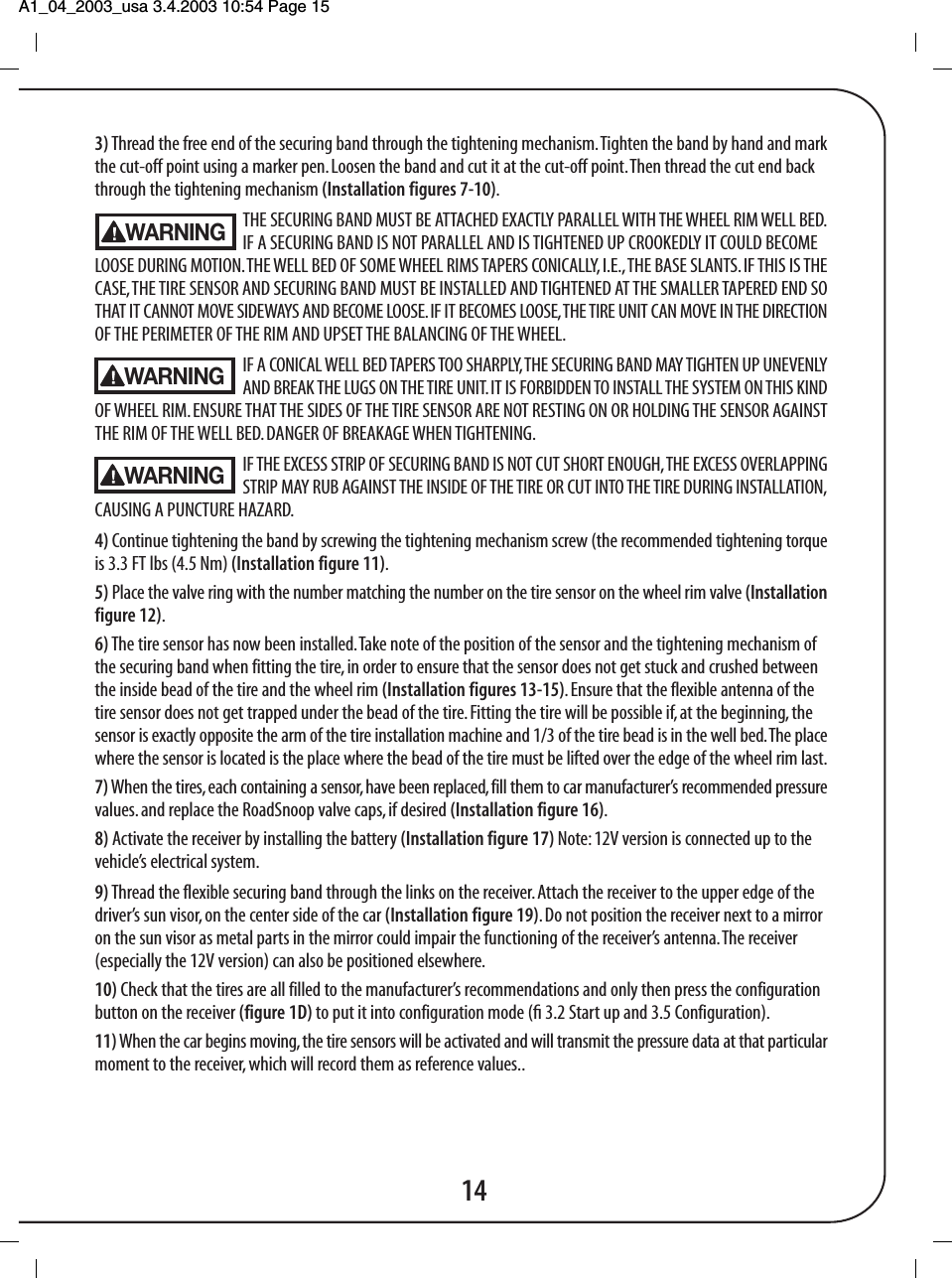 A1_04_2003_usa 3.4.2003 10:54 Page 15 143) Thread the free end of the securing band through the tightening mechanism. Tighten the band by hand and markthe cut-off point using a marker pen. Loosen the band and cut it at the cut-off point. Then thread the cut end backthrough the tightening mechanism (Installation figures 7-10).THE SECURING BAND MUST BE ATTACHED EXACTLY PARALLEL WITH THE WHEEL RIM WELL BED.IF A SECURING BAND IS NOT PARALLEL AND IS TIGHTENED UP CROOKEDLY IT COULD BECOMELOOSE DURING MOTION. THE WELL BED OF SOME WHEEL RIMS TAPERS CONICALLY, I.E., THE BASE SLANTS. IF THIS IS THECASE, THE TIRE SENSOR AND SECURING BAND MUST BE INSTALLED AND TIGHTENED AT THE SMALLER TAPERED END SOTHAT IT CANNOT MOVE SIDEWAYS AND BECOME LOOSE. IF IT BECOMES LOOSE, THE TIRE UNIT CAN MOVE IN THE DIRECTIONOF THE PERIMETER OF THE RIM AND UPSET THE BALANCING OF THE WHEEL.IF A CONICAL WELL BED TAPERS TOO SHARPLY, THE SECURING BAND MAY TIGHTEN UP UNEVENLYAND BREAK THE LUGS ON THE TIRE UNIT. IT IS FORBIDDEN TO INSTALL THE SYSTEM ON THIS KINDOF WHEEL RIM. ENSURE THAT THE SIDES OF THE TIRE SENSOR ARE NOT RESTING ON OR HOLDING THE SENSOR AGAINSTTHE RIM OF THE WELL BED. DANGER OF BREAKAGE WHEN TIGHTENING.IF THE EXCESS STRIP OF SECURING BAND IS NOT CUT SHORT ENOUGH, THE EXCESS OVERLAPPINGSTRIP MAY RUB AGAINST THE INSIDE OF THE TIRE OR CUT INTO THE TIRE DURING INSTALLATION,CAUSING A PUNCTURE HAZARD.4) Continue tightening the band by screwing the tightening mechanism screw (the recommended tightening torqueis 3.3 FT lbs (4.5 Nm) (Installation figure 11).5) Place the valve ring with the number matching the number on the tire sensor on the wheel rim valve (Installationfigure 12).6) The tire sensor has now been installed. Take note of the position of the sensor and the tightening mechanism ofthe securing band when fitting the tire, in order to ensure that the sensor does not get stuck and crushed betweenthe inside bead of the tire and the wheel rim (Installation figures 13-15).  Ensure that the flexible antenna of thetire sensor does not get trapped under the bead of the tire. Fitting the tire will be possible if, at the beginning, thesensor is exactly opposite the arm of the tire installation machine and 1/3 of the tire bead is in the well bed. The placewhere the sensor is located is the place where the bead of the tire must be lifted over the edge of the wheel rim last.7) When the tires, each containing a sensor, have been replaced, fill them to car manufacturer&rsquo;s recommended pressurevalues. and replace the RoadSnoop valve caps, if desired (Installation figure 16).8) Activate the receiver by installing the battery (Installation figure 17) Note: 12V version is connected up to thevehicle&rsquo;s electrical system.9) Thread the flexible securing band through the links on the receiver. Attach the receiver to the upper edge of thedriver&rsquo;s sun visor, on the center side of the car (Installation figure 19). Do not position the receiver next to a mirroron the sun visor as metal parts in the mirror could impair the functioning of the receiver&rsquo;s antenna. The receiver(especially the 12V version) can also be positioned elsewhere.10) Check that the tires are all filled to the manufacturer&rsquo;s recommendations and only then press the configurationbutton on the receiver (figure 1D) to put it into configuration mode (ﬁ 3.2 Start up and 3.5 Configuration).11) When the car begins moving, the tire sensors will be activated and will transmit the pressure data at that particularmoment to the receiver, which will record them as reference values..WARNINGWARNINGWARNING