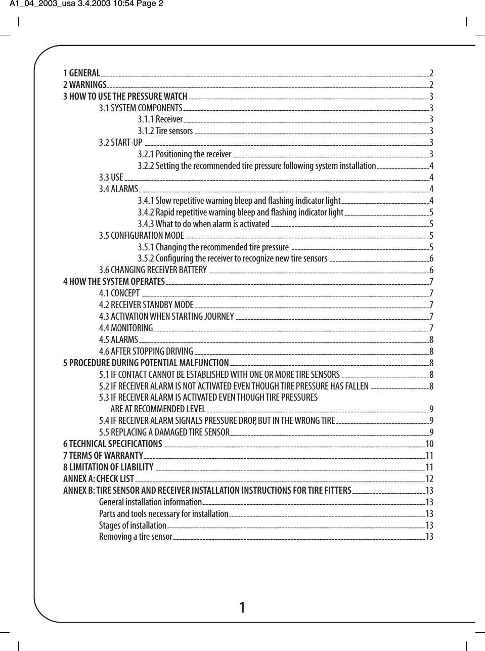 A1_04_2003_usa 3.4.2003 10:54 Page 2 11 GENERAL----------------------------------------------------------------------------------------------------------------22 WARNINGS--------------------------------------------------------------------------------------------------------------23 HOW TO USE THE PRESSURE WATCH ----------------------------------------------------------------------------------33.1 SYSTEM COMPONENTS------------------------------------------------------------------------------------33.1.1 Receiver------------------------------------------------------------------------------------33.1.2 Tire sensors --------------------------------------------------------------------------------33.2 START-UP -------------------------------------------------------------------------------------------------33.2.1 Positioning the receiver -------------------------------------------------------------------33.2.2 Setting the recommended tire pressure following system installation------------------43.3 USE--------------------------------------------------------------------------------------------------------43.4 ALARMS---------------------------------------------------------------------------------------------------43.4.1 Slow repetitive warning bleep and flashing indicator light------------------------------43.4.2 Rapid repetitive warning bleep and flashing indicator light-----------------------------53.4.3 What to do when alarm is activated ------------------------------------------------------53.5 CONFIGURATION MODE -----------------------------------------------------------------------------------53.5.1 Changing the recommended tire pressure -----------------------------------------------53.5.2 Configuring the receiver to recognize new tire sensors ----------------------------------63.6 CHANGING RECEIVER BATTERY ---------------------------------------------------------------------------64 HOW THE SYSTEM OPERATES------------------------------------------------------------------------------------------74.1 CONCEPT --------------------------------------------------------------------------------------------------74.2 RECEIVER STANDBY MODE--------------------------------------------------------------------------------74.3 ACTIVATION WHEN STARTING JOURNEY ------------------------------------------------------------------74.4 MONITORING----------------------------------------------------------------------------------------------74.5 ALARMS---------------------------------------------------------------------------------------------------84.6 AFTER STOPPING DRIVING --------------------------------------------------------------------------------85 PROCEDURE DURING POTENTIAL MALFUNCTION--------------------------------------------------------------------85.1 IF CONTACT CANNOT BE ESTABLISHED WITH ONE OR MORE TIRE SENSORS ------------------------------85.2 IF RECEIVER ALARM IS NOT ACTIVATED EVEN THOUGH TIRE PRESSURE HAS FALLEN --------------------85.3 IF RECEIVER ALARM IS ACTIVATED EVEN THOUGH TIRE PRESSURESARE AT RECOMMENDED LEVEL----------------------------------------------------------------------------95.4 IF RECEIVER ALARM SIGNALS PRESSURE DROP, BUT IN THE WRONG TIRE--------------------------------95.5 REPLACING A DAMAGED TIRE SENSOR--------------------------------------------------------------------96 TECHNICAL SPECIFICATIONS -----------------------------------------------------------------------------------------107 TERMS OF WARRANTY------------------------------------------------------------------------------------------------118 LIMITATION OF LIABILITY --------------------------------------------------------------------------------------------11ANNEX A: CHECK LIST---------------------------------------------------------------------------------------------------12ANNEX B: TIRE SENSOR AND RECEIVER INSTALLATION INSTRUCTIONS FOR TIRE FITTERS-------------------------13General installation information----------------------------------------------------------------------------13Parts and tools necessary for installation-------------------------------------------------------------------13Stages of installation----------------------------------------------------------------------------------------13Removing a tire sensor--------------------------------------------------------------------------------------13