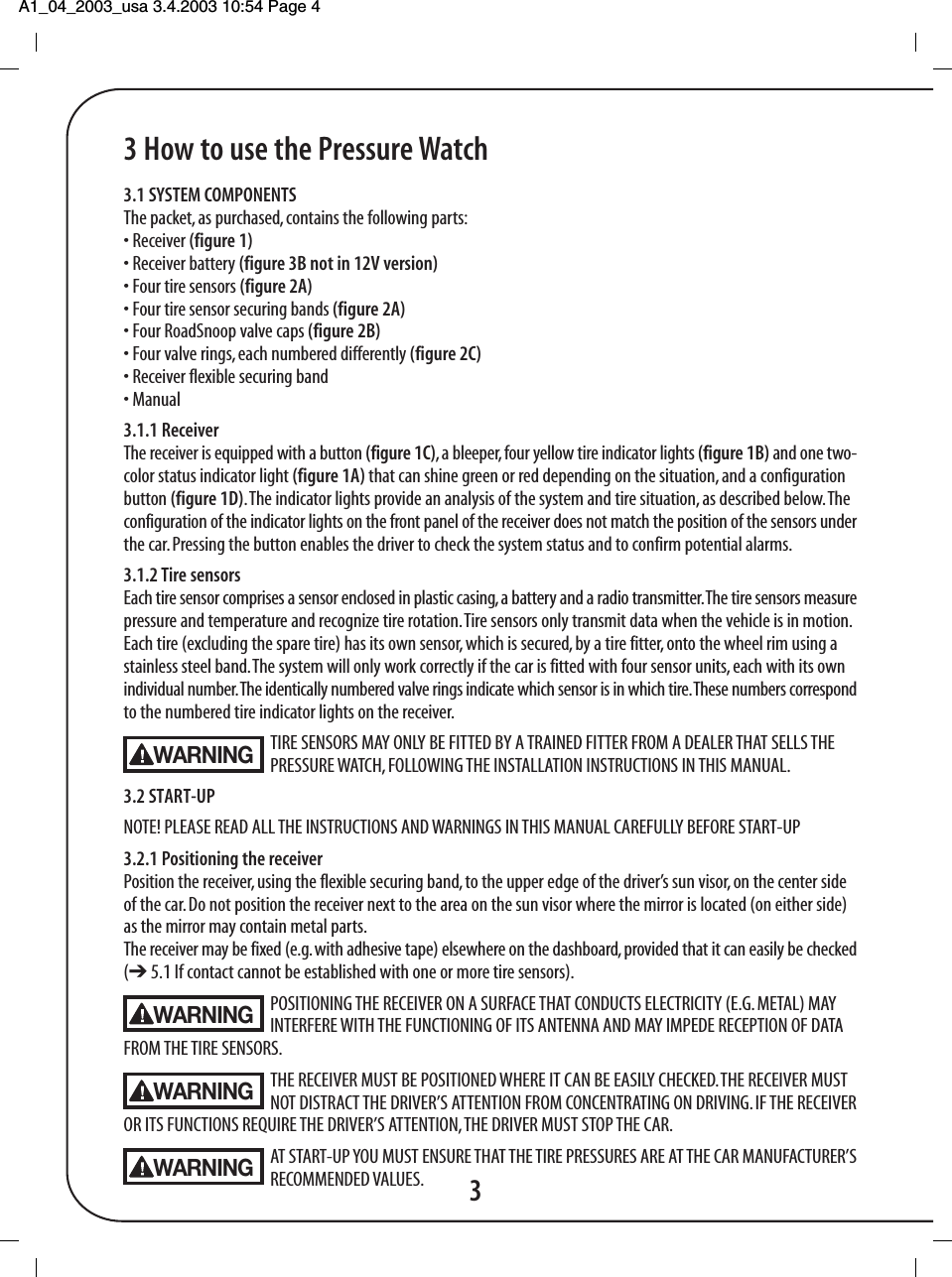 A1_04_2003_usa 3.4.2003 10:54 Page 4 3 How to use the Pressure Watch3.1 SYSTEM COMPONENTSThe packet, as purchased, contains the following parts:&bull; Receiver (figure 1)&bull; Receiver battery (figure 3B not in 12V version)&bull; Four tire sensors (figure 2A)&bull; Four tire sensor securing bands (figure 2A)&bull; Four RoadSnoop valve caps (figure 2B)&bull; Four valve rings, each numbered differently (figure 2C)&bull; Receiver flexible securing band&bull; Manual3.1.1 ReceiverThe receiver is equipped with a button (figure 1C), a bleeper, four yellow tire indicator lights (figure 1B) and one two-color status indicator light (figure 1A) that can shine green or red depending on the situation, and a configurationbutton (figure 1D). The indicator lights provide an analysis of the system and tire situation, as described below. Theconfiguration of the indicator lights on the front panel of the receiver does not match the position of the sensors underthe car. Pressing the button enables the driver to check the system status and to confirm potential alarms.3.1.2 Tire sensorsEach tire sensor comprises a sensor enclosed in plastic casing, a battery and a radio transmitter. The tire sensors measurepressure and temperature and recognize tire rotation. Tire sensors only transmit data when the vehicle is in motion.Each tire (excluding the spare tire) has its own sensor, which is secured, by a tire fitter, onto the wheel rim using astainless steel band. The system will only work correctly if the car is fitted with four sensor units, each with its ownindividual number. The identically numbered valve rings indicate which sensor is in which tire. These numbers correspondto the numbered tire indicator lights on the receiver.TIRE SENSORS MAY ONLY BE FITTED BY A TRAINED FITTER FROM A DEALER THAT SELLS THE PRESSURE WATCH, FOLLOWING THE INSTALLATION INSTRUCTIONS IN THIS MANUAL.3.2 START-UPNOTE! PLEASE READ ALL THE INSTRUCTIONS AND WARNINGS IN THIS MANUAL CAREFULLY BEFORE START-UP3.2.1 Positioning the receiverPosition the receiver, using the flexible securing band, to the upper edge of the driver&rsquo;s sun visor, on the center sideof the car. Do not position the receiver next to the area on the sun visor where the mirror is located (on either side)as the mirror may contain metal parts.The receiver may be fixed (e.g. with adhesive tape) elsewhere on the dashboard, provided that it can easily be checked(➔ 5.1 If contact cannot be established with one or more tire sensors).POSITIONING THE RECEIVER ON A SURFACE THAT CONDUCTS ELECTRICITY (E.G. METAL) MAY INTERFERE WITH THE FUNCTIONING OF ITS ANTENNA AND MAY IMPEDE RECEPTION OF DATAFROM THE TIRE SENSORS.THE RECEIVER MUST BE POSITIONED WHERE IT CAN BE EASILY CHECKED. THE RECEIVER MUST NOT DISTRACT THE DRIVER&rsquo;S ATTENTION FROM CONCENTRATING ON DRIVING. IF THE RECEIVEROR ITS FUNCTIONS REQUIRE THE DRIVER&rsquo;S ATTENTION, THE DRIVER MUST STOP THE CAR.AT START-UP YOU MUST ENSURE THAT THE TIRE PRESSURES ARE AT THE CAR MANUFACTURER&rsquo;SRECOMMENDED VALUES. 3WARNINGWARNINGWARNINGWARNING