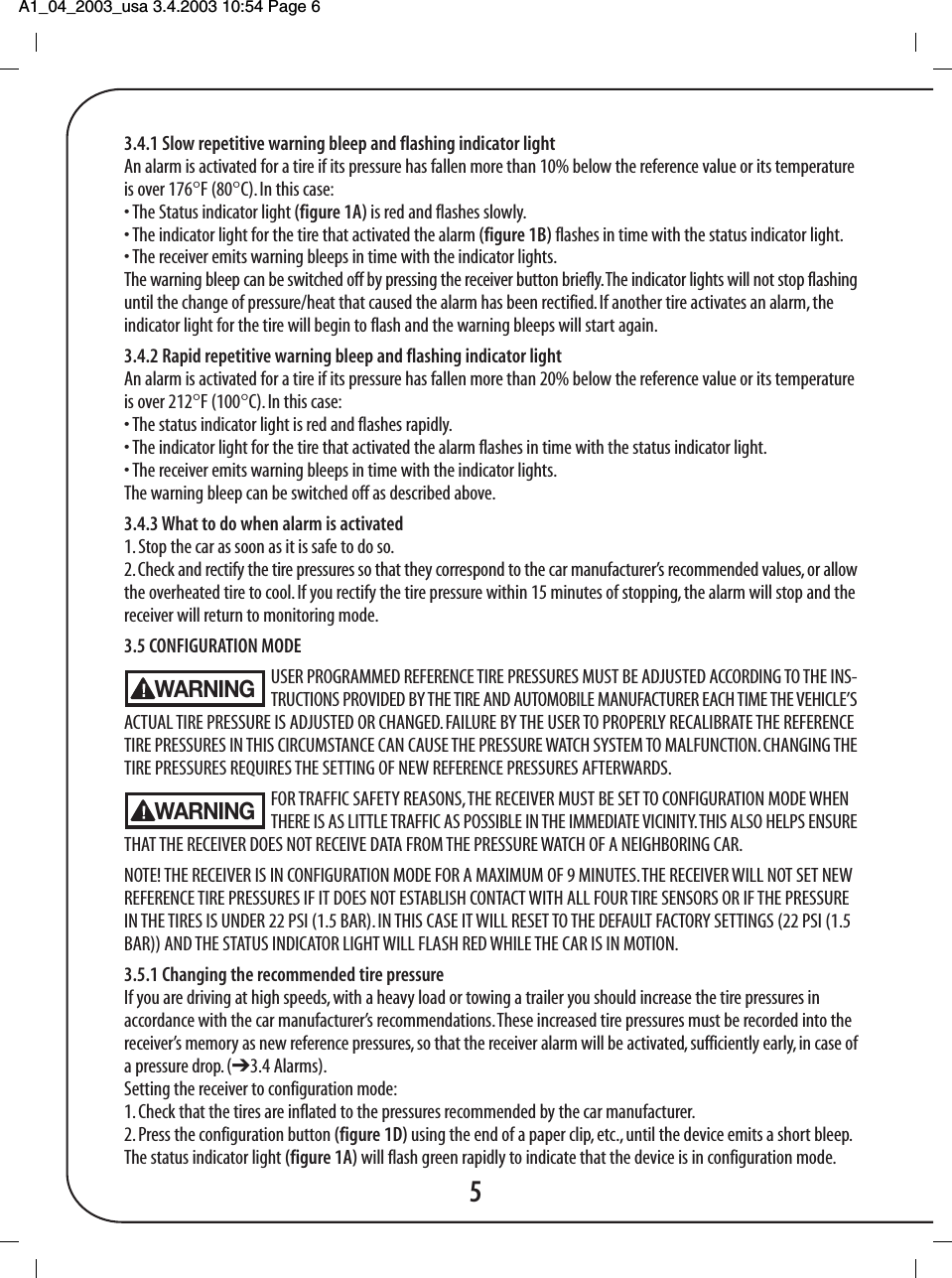 A1_04_2003_usa 3.4.2003 10:54 Page 6 3.4.1 Slow repetitive warning bleep and flashing indicator lightAn alarm is activated for a tire if its pressure has fallen more than 10% below the reference value or its temperatureis over 176&deg;F (80&deg;C). In this case:&bull; The Status indicator light (figure 1A) is red and flashes slowly.&bull; The indicator light for the tire that activated the alarm (figure 1B) flashes in time with the status indicator light.&bull; The receiver emits warning bleeps in time with the indicator lights.The warning bleep can be switched off by pressing the receiver button briefly. The indicator lights will not stop flashinguntil the change of pressure/heat that caused the alarm has been rectified. If another tire activates an alarm, theindicator light for the tire will begin to flash and the warning bleeps will start again.3.4.2 Rapid repetitive warning bleep and flashing indicator lightAn alarm is activated for a tire if its pressure has fallen more than 20% below the reference value or its temperatureis over 212&deg;F (100&deg;C). In this case:&bull; The status indicator light is red and flashes rapidly.&bull; The indicator light for the tire that activated the alarm flashes in time with the status indicator light.&bull; The receiver emits warning bleeps in time with the indicator lights.The warning bleep can be switched off as described above.3.4.3 What to do when alarm is activated1. Stop the car as soon as it is safe to do so.2. Check and rectify the tire pressures so that they correspond to the car manufacturer&rsquo;s recommended values, or allowthe overheated tire to cool. If you rectify the tire pressure within 15 minutes of stopping, the alarm will stop and thereceiver will return to monitoring mode.3.5 CONFIGURATION MODEUSER PROGRAMMED REFERENCE TIRE PRESSURES MUST BE ADJUSTED ACCORDING TO THE INS-TRUCTIONS PROVIDED BY THE TIRE AND AUTOMOBILE MANUFACTURER EACH TIME THE VEHICLE&rsquo;SACTUAL TIRE PRESSURE IS ADJUSTED OR CHANGED. FAILURE BY THE USER TO PROPERLY RECALIBRATE THE REFERENCETIRE PRESSURES IN THIS CIRCUMSTANCE CAN CAUSE THE PRESSURE WATCH SYSTEM TO MALFUNCTION. CHANGING THETIRE PRESSURES REQUIRES THE SETTING OF NEW REFERENCE PRESSURES AFTERWARDS.FOR TRAFFIC SAFETY REASONS, THE RECEIVER MUST BE SET TO CONFIGURATION MODE WHEN THERE IS AS LITTLE TRAFFIC AS POSSIBLE IN THE IMMEDIATE VICINITY. THIS ALSO HELPS ENSURETHAT THE RECEIVER DOES NOT RECEIVE DATA FROM THE PRESSURE WATCH OF A NEIGHBORING CAR.NOTE! THE RECEIVER IS IN CONFIGURATION MODE FOR A MAXIMUM OF 9 MINUTES. THE RECEIVER WILL NOT SET NEWREFERENCE TIRE PRESSURES IF IT DOES NOT ESTABLISH CONTACT WITH ALL FOUR TIRE SENSORS OR IF THE PRESSUREIN THE TIRES IS UNDER 22 PSI (1.5 BAR). IN THIS CASE IT WILL RESET TO THE DEFAULT FACTORY SETTINGS (22 PSI (1.5BAR)) AND THE STATUS INDICATOR LIGHT WILL FLASH RED WHILE THE CAR IS IN MOTION.3.5.1 Changing the recommended tire pressureIf you are driving at high speeds, with a heavy load or towing a trailer you should increase the tire pressures inaccordance with the car manufacturer&rsquo;s recommendations. These increased tire pressures must be recorded into thereceiver&rsquo;s memory as new reference pressures, so that the receiver alarm will be activated, sufficiently early, in case ofa pressure drop. (➔3.4 Alarms).Setting the receiver to configuration mode:1. Check that the tires are inflated to the pressures recommended by the car manufacturer.2. Press the configuration button (figure 1D) using the end of a paper clip, etc., until the device emits a short bleep.The status indicator light (figure 1A) will flash green rapidly to indicate that the device is in configuration mode.5WARNINGWARNING