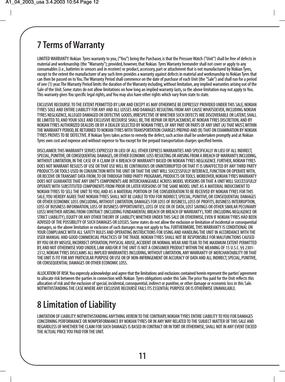 A1_04_2003_usa 3.4.2003 10:54 Page 12 7 Terms of WarrantyLIMITED WARRANTY: Nokian  Tyres warranty to you, ("You") being the Purchaser, is that the Pressure Watch ("Unit") shall be free of defects inmaterial and workmanship (the "Warranty"); provided, however, that Nokian  Tyres Warranty hereunder shall not cover or apply to anyconsumables (i.e., batteries in sensors and in receiver) or product, accessory, part or attachment that is not manufactured by Nokian Tyres,except to the extent the manufacturer of any such item provides a warranty against defects in material and workmanship to Nokian Tyres thatcan then be passed on to You. The Warranty Period shall commence on the date of purchase of each Unit (the "Sale") and shall run for a periodof one (1) year. The Warranty Period limits the duration of the Warranty including, without limitation, any implied warranties arising out of theSale of the Unit. Some states do not allow limitations on how long an implied warranty lasts, so the above limitation may not apply to You.This warranty gives You specific legal rights, and You may also have other rights which vary from state to state.EXCLUSIVE RECOURSE: TO THE EXTENT PERMITTED BY LAW AND EXCEPT AS MAY OTHERWISE BE EXPRESSLY PROVIDED UNDER THIS SALE, NOKIANTYRES SOLE AND ENTIRE LIABILITY FOR ANY AND ALL LOSSES AND DAMAGES RESULTING FROM ANY CAUSE WHATSOEVER, INCLUDING NOKIANTYRES NEGLIGENCE, ALLEGED DAMAGED OR DEFECTIVE GOODS, IRRESPECTIVE OF WHETHER SUCH DEFECTS ARE DISCOVERABLE OR LATENT, SHALLBE LIMITED TO, AND YOUR SOLE AND EXCLUSIVE RECOURSE SHALL BE, THE REPAIR OR REPLACEMENT, AT NOKIAN TYRES DISCRETION, AND BYNOKIAN TYRES AUTHORIZED DEALERS OR BY A DEALER SELECTED BY NOKIAN TYRES, OF ANY PART OR PARTS OF ANY UNIT (A) THAT MUST, WITHINTHE WARRANTY PERIOD, BE RETURNED TO NOKIAN TYRES WITH TRANSPORTATION CHARGES PREPAID AND (B) THAT ON EXAMINATION BY NOKIANTYRES PROVES TO BE DEFECTIVE. If Nokian Tyres takes action to remedy the defect, such action shall be undertaken promptly and at NokianTyres own cost and expense and without expense to You except for the prepaid transportation charges specified herein.DISCLAIMER: THIS WARRANTY SERVES EXPRESSLY IN LIEU OF ALL OTHER EXPRESS WARRANTIES AND SPECIFICALLY IN LIEU OF ALL INDIRECT,SPECIAL, PUNITIVE, OR CONSEQUENTIAL DAMAGES, OR OTHER ECONOMIC LOSS RESULTING OR ARISING FROM A BREACH OF WARRANTY, INCLUDING,WITHOUT LIMITATION, IN THE CASE OF A CLAIM OF A BREACH OF WARRANTY BASED ON NOKIAN TYRES NEGLIGENCE. FURTHER, NOKIAN TYRESDOES NOT WARRANT RESULTS OF USE OR THAT USE WILL BE CONTINUOUS OR UNINTERRUPTED OR THAT IT IS UNAFFECTED BY ANY THIRD PARTYPRODUCTS OR TOOLS USED IN CONJUNCTION WITH THE UNIT OR THAT THE UNIT WILL SUCCESSFULLY INTERFACE, FUNCTION OR OPERATE WITH,OR RECEIVE OR TRANSMIT DATA FROM, TO OR THROUGH THIRD PARTY PROGRAMS, PRODUCTS OR TOOLS. MOREOVER, NOKIAN TYRES WARRANTYDOES NOT GUARANTEE THAT ANY UNIT&rsquo;S COMPONENTS ARE INTERCHANGEABLE ACROSS MODEL VERSIONS OR THAT A UNIT WILL SUCCESSFULLYOPERATE WITH SUBSTITUTED COMPONENTS FROM PRIOR OR LATER VERSIONS OF THE SAME MODEL UNIT. AS A MATERIAL INDUCEMENT TONOKIAN TYRES TO SELL THE UNIT TO YOU, AND AS A MATERIAL PORTION OF THE CONSIDERATION TO BE RECEIVED BY NOKIAN TYRES FOR THISSALE, YOU HEREBY AGREE THAT NOKIAN TYRES SHALL NOT BE LIABLE TO YOU FOR INDIRECT, SPECIAL, PUNITIVE, OR CONSEQUENTIAL DAMAGESOR OTHER ECONOMIC LOSS (INCLUDING, WITHOUT LIMITATION, DAMAGES FOR LOSS OF BUSINESS, LOSS OF PROFITS, BUSINESS INTERRUPTION,LOSS OF BUSINESS INFORMATION, LOSS OF BUSINESS OPPORTUNITIES, LOSS OF USE OR OF DATA, LOST SAVINGS OR OTHER SIMILAR PECUNIARYLOSS) WHETHER ARISING FROM CONTRACT (INCLUDING FUNDAMENTAL BREACH OR BREACH OF WARRANTY), TORT (INCLUDING NEGLIGENCE ORSTRICT LIABILITY), EQUITY OR ANY OTHER THEORY OF LIABILITY, WHETHER UNDER THIS SALE OR OTHERWISE, EVEN IF NOKIAN TYRES HAD BEENADVISED OF THE POSSIBILITY OF SUCH DAMAGES OR LOSSES. Some states do not allow the exclusion or limitation of incidental or consequentialdamages, so the above limitation or exclusion of such damages may not apply to You. FURTHERMORE, THIS WARRANTY IS CONDITIONAL ONYOUR COMPLIANCE WITH ALL SAFETY RULES AND OPERATING INSTRUCTIONS FOR USING AND HANDLING THE UNIT IN ACCORDANCE WITH THEUSER MANUAL AND GOOD COMMERCIAL PRACTICES OF THE TRADE. NOKIAN TYRES SHALL NOT BE RESPONSIBLE FOR MALFUNCTIONS CAUSEDBY YOU OR BY MISUSE, INCORRECT OPERATION, PHYSICAL ABUSE, ACCIDENT OR NORMAL WEAR AND TEAR. TO THE MAXIMUM EXTENT PERMITTEDBY, AND NOT OTHERWISE VOID UNDER, LAW AND/OR IF THE UNIT IS NOT A CONSUMER PRODUCT WITHIN THE MEANING OF 15 U.S.C. &sect;&sect; 2301-2312, NOKIAN TYRES DISCLAIMS ALL IMPLIED WARRANTIES INCLUDING, WITHOUT LIMITATION, ANY WARRANTY OF MERCHANTABILITY OR THATTHE UNIT IS FIT FOR ANY PARTICULAR PURPOSE OR USE OR OF NON-INFRINGEMENT OR ACCURACY OF DATA AND ALL INDIRECT, SPECIAL, PUNITIVE,OR CONSEQUENTIAL DAMAGES OR OTHER ECONOMIC LOSS.ALLOCATION OF RISK: You expressly acknowledge and agree that the limitations and exclusions contained herein represent the parties&rsquo; agreementto allocate risk between the parties in connection with Nokian  Tyres obligations under this Sale. The price You paid for the Unit reflects thisallocation of risk and the exclusion of special, incidental, consequential, indirect or punitive, or other damage or economic loss in this Sale.NOTWITHSTANDING THE CASE WHERE ANY EXCLUSIVE RECOURSE FAILS ITS ESSENTIAL PURPOSE OR IS OTHERWISE UNAVAILABLE.8 Limitation of LiabilityLIMITATION OF LIABILITY: NOTWITHSTANDING ANYTHING HEREIN TO THE CONTRARY, NOKIAN TYRES ENTIRE LIABILITY TO YOU FOR DAMAGESCONCERNING PERFORMANCE OR NONPERFORMANCE BY NOKIAN TYRES OR IN ANY WAY RELATED TO THE SUBJECT MATTER OF THIS SALE ANDREGARDLESS OF WHETHER THE CLAIM FOR SUCH DAMAGES IS BASED IN CONTRACT OR IN TORT OR OTHERWISE, SHALL NOT IN ANY EVENT EXCEEDTHE ACTUAL PRICE YOU PAID FOR THE UNIT.11