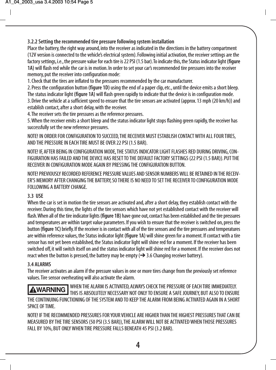 A1_04_2003_usa 3.4.2003 10:54 Page 5 3.2.2 Setting the recommended tire pressure following system installationPlace the battery, the right way around, into the receiver as indicated in the directions in the battery compartment(12V version is connected to the vehicle&rsquo;s electrical system). Following initial activation, the receiver settings are thefactory settings, i.e., the pressure value for each tire is 22 PSI (1.5 bar). To indicate this, the Status indicator light (figure1A) will flash red while the car is in motion. In order to set your car&rsquo;s recommended tire pressures into the receivermemory, put the receiver into configuration mode:1. Check that the tires are inflated to the pressures recommended by the car manufacturer.2. Press the configuration button (figure 1D) using the end of a paper clip, etc., until the device emits a short bleep.The status indicator light (figure 1A) will flash green rapidly to indicate that the device is in configuration mode.3. Drive the vehicle at a sufficient speed to ensure that the tire sensors are activated (approx. 13 mph (20 km/h)) andestablish contact, after a short delay, with the receiver.4. The receiver sets the tire pressures as the reference pressures.5. When the receiver emits a short bleep and the status indicator light stops flashing green rapidly, the receiver hassuccessfully set the new reference pressures.NOTE! IN ORDER FOR CONFIGURATION TO SUCCEED, THE RECEIVER MUST ESTABLISH CONTACT WITH ALL FOUR TIRES,AND THE PRESSURE IN EACH TIRE MUST BE OVER 22 PSI (1.5 BAR).NOTE! IF, AFTER BEING IN CONFIGURATION MODE, THE STATUS INDICATOR LIGHT FLASHES RED DURING DRIVING, CON-FIGURATION HAS FAILED AND THE DEVICE HAS RESET TO THE DEFAULT FACTORY SETTINGS (22 PSI (1.5 BAR)). PUT THERECEIVER IN CONFIGURATION MODE AGAIN BY PRESSING THE CONFIGURATION BUTTON.NOTE! PREVIOUSLY RECORDED REFERENCE PRESSURE VALUES AND SENSOR NUMBERS WILL BE RETAINED IN THE RECEIV-ER&rsquo;S MEMORY AFTER CHANGING THE BATTERY, SO THERE IS NO NEED TO SET THE RECEIVER TO CONFIGURATION MODEFOLLOWING A BATTERY CHANGE.3.3  USEWhen the car is set in motion the tire sensors are activated and, after a short delay, they establish contact with thereceiver. During this time, the lights of the tire sensors which have not yet established contact with the receiver willflash. When all of the tire indicator lights (figure 1B) have gone out, contact has been established and the tire pressuresand temperatures are within target value parameters. If you wish to ensure that the receiver is switched on, press thebutton (figure 1C) briefly. If the receiver is in contact with all of the tire sensors and the tire pressures and temperaturesare within reference values, the Status indicator light (figure 1A) will shine green for a moment. If contact with a tiresensor has not yet been established, the Status indicator light will shine red for a moment. If the receiver has beenswitched off, it will switch itself on and the status indicator light will shine red for a moment. If the receiver does notreact when the button is pressed, the battery may be empty (➔ 3.6 Changing receiver battery).3.4 ALARMSThe receiver activates an alarm if the pressure values in one or more tires change from the previously set referencevalues. Tire sensor overheating will also activate the alarm.WHEN THE ALARM IS ACTIVATED, ALWAYS CHECK THE PRESSURE OF EACH TIRE IMMEDIATELY. THIS IS ABSOLUTELY NECESSARY NOT ONLY TO ENSURE A SAFE JOURNEY, BUT ALSO TO ENSURETHE CONTINUING FUNCTIONING OF THE SYSTEM AND TO KEEP THE ALARM FROM BEING ACTIVATED AGAIN IN A SHORTSPACE OF TIME.NOTE! IF THE RECOMMENDED PRESSURES FOR YOUR VEHICLE ARE HIGHER THAN THE HIGHEST PRESSURES THAT CAN BEMEASURED BY THE TIRE SENSORS (50 PSI (3.5 BAR)), THE ALARM WILL NOT BE ACTIVATED WHEN THOSE PRESSURESFALL BY 10%, BUT ONLY WHEN TIRE PRESSURE FALLS BENEATH 45 PSI (3.2 BAR).4WARNING
