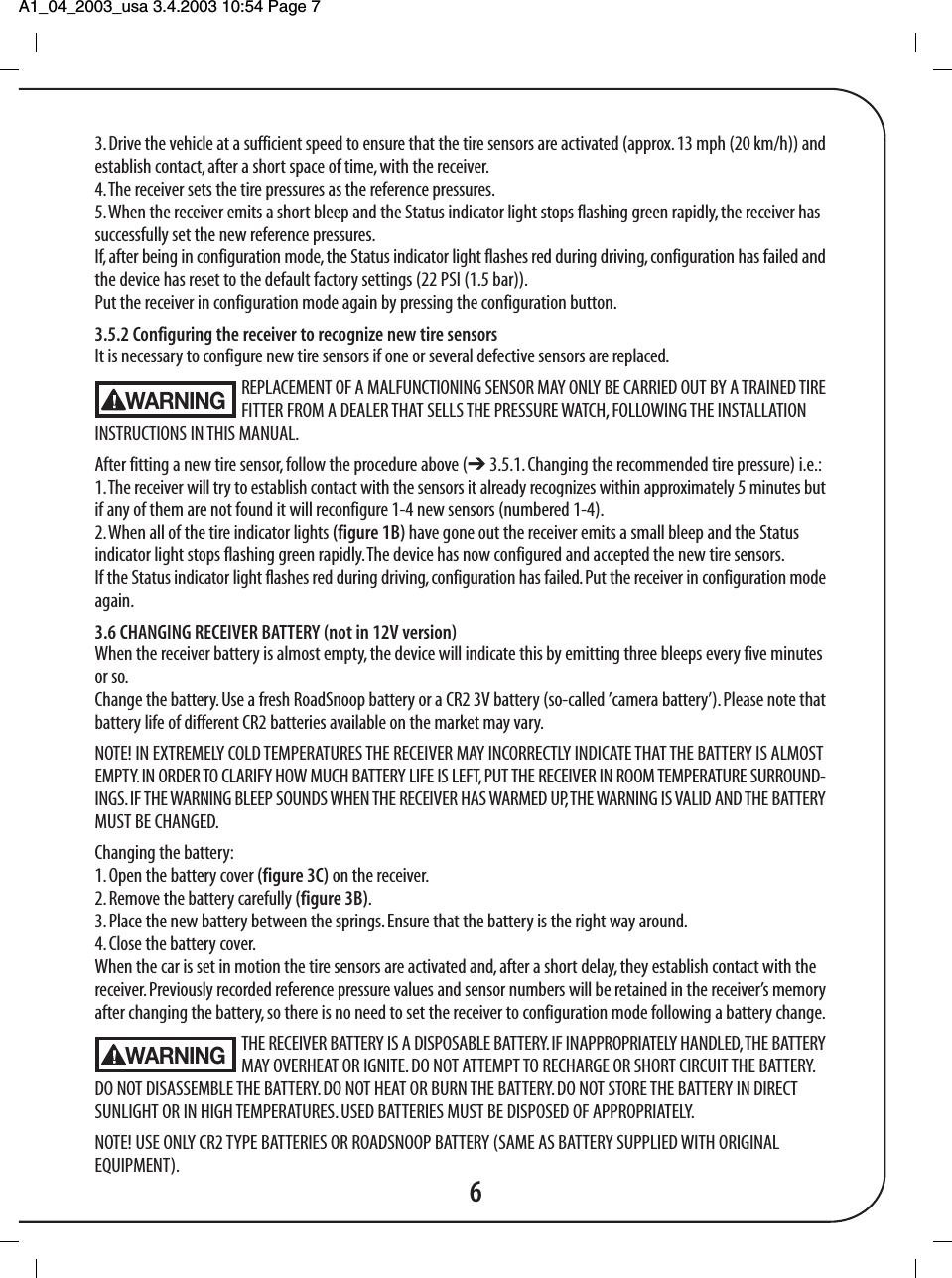 A1_04_2003_usa 3.4.2003 10:54 Page 7 3. Drive the vehicle at a sufficient speed to ensure that the tire sensors are activated (approx. 13 mph (20 km/h)) andestablish contact, after a short space of time, with the receiver.4. The receiver sets the tire pressures as the reference pressures.5. When the receiver emits a short bleep and the Status indicator light stops flashing green rapidly, the receiver hassuccessfully set the new reference pressures.If, after being in configuration mode, the Status indicator light flashes red during driving, configuration has failed andthe device has reset to the default factory settings (22 PSI (1.5 bar)).Put the receiver in configuration mode again by pressing the configuration button.3.5.2 Configuring the receiver to recognize new tire sensorsIt is necessary to configure new tire sensors if one or several defective sensors are replaced.REPLACEMENT OF A MALFUNCTIONING SENSOR MAY ONLY BE CARRIED OUT BY A TRAINED TIREFITTER FROM A DEALER THAT SELLS THE PRESSURE WATCH, FOLLOWING THE INSTALLATIONINSTRUCTIONS IN THIS MANUAL.After fitting a new tire sensor, follow the procedure above (➔ 3.5.1. Changing the recommended tire pressure) i.e.:1. The receiver will try to establish contact with the sensors it already recognizes within approximately 5 minutes butif any of them are not found it will reconfigure 1-4 new sensors (numbered 1-4).2. When all of the tire indicator lights (figure 1B) have gone out the receiver emits a small bleep and the Statusindicator light stops flashing green rapidly. The device has now configured and accepted the new tire sensors.If the Status indicator light flashes red during driving, configuration has failed. Put the receiver in configuration modeagain.3.6 CHANGING RECEIVER BATTERY (not in 12V version)When the receiver battery is almost empty, the device will indicate this by emitting three bleeps every five minutesor so.Change the battery. Use a fresh RoadSnoop battery or a CR2 3V battery (so-called &rsquo;camera battery&rsquo;). Please note thatbattery life of different CR2 batteries available on the market may vary.NOTE! IN EXTREMELY COLD TEMPERATURES THE RECEIVER MAY INCORRECTLY INDICATE THAT THE BATTERY IS ALMOSTEMPTY. IN ORDER TO CLARIFY HOW MUCH BATTERY LIFE IS LEFT, PUT THE RECEIVER IN ROOM TEMPERATURE SURROUND-INGS. IF THE WARNING BLEEP SOUNDS WHEN THE RECEIVER HAS WARMED UP, THE WARNING IS VALID AND THE BATTERYMUST BE CHANGED.Changing the battery:1. Open the battery cover (figure 3C) on the receiver.2. Remove the battery carefully (figure 3B).3. Place the new battery between the springs. Ensure that the battery is the right way around.4. Close the battery cover.When the car is set in motion the tire sensors are activated and, after a short delay, they establish contact with thereceiver. Previously recorded reference pressure values and sensor numbers will be retained in the receiver&rsquo;s memoryafter changing the battery, so there is no need to set the receiver to configuration mode following a battery change.THE RECEIVER BATTERY IS A DISPOSABLE BATTERY. IF INAPPROPRIATELY HANDLED, THE BATTERYMAY OVERHEAT OR IGNITE. DO NOT ATTEMPT TO RECHARGE OR SHORT CIRCUIT THE BATTERY.DO NOT DISASSEMBLE THE BATTERY. DO NOT HEAT OR BURN THE BATTERY. DO NOT STORE THE BATTERY IN DIRECTSUNLIGHT OR IN HIGH TEMPERATURES. USED BATTERIES MUST BE DISPOSED OF APPROPRIATELY.NOTE! USE ONLY CR2 TYPE BATTERIES OR ROADSNOOP BATTERY (SAME AS BATTERY SUPPLIED WITH ORIGINALEQUIPMENT).6WARNINGWARNING