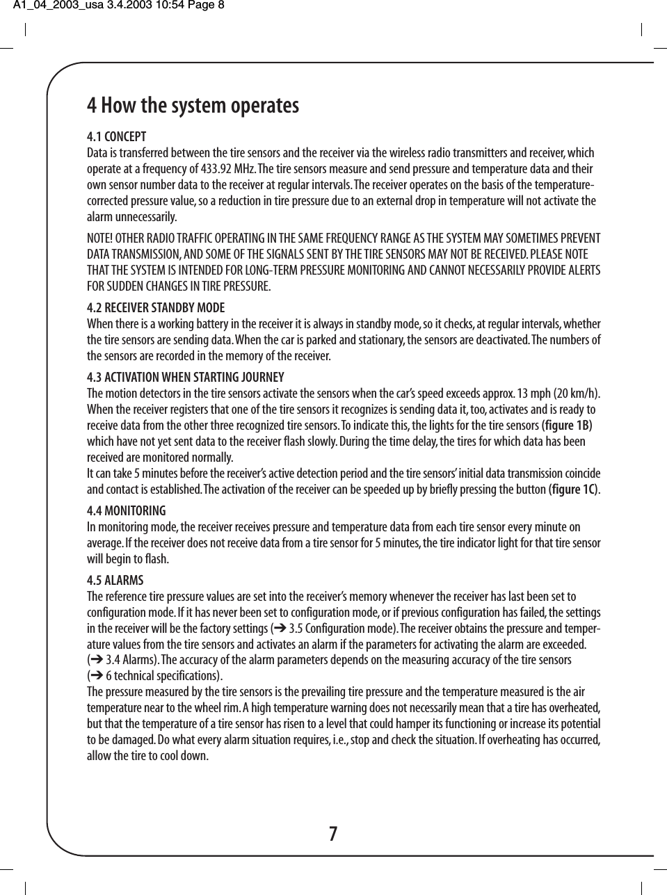 A1_04_2003_usa 3.4.2003 10:54 Page 8 4 How the system operates4.1 CONCEPTData is transferred between the tire sensors and the receiver via the wireless radio transmitters and receiver, whichoperate at a frequency of 433.92 MHz. The tire sensors measure and send pressure and temperature data and theirown sensor number data to the receiver at regular intervals. The receiver operates on the basis of the temperature-corrected pressure value, so a reduction in tire pressure due to an external drop in temperature will not activate thealarm unnecessarily.NOTE! OTHER RADIO TRAFFIC OPERATING IN THE SAME FREQUENCY RANGE AS THE SYSTEM MAY SOMETIMES PREVENTDATA TRANSMISSION, AND SOME OF THE SIGNALS SENT BY THE TIRE SENSORS MAY NOT BE RECEIVED. PLEASE NOTETHAT THE SYSTEM IS INTENDED FOR LONG-TERM PRESSURE MONITORING AND CANNOT NECESSARILY PROVIDE ALERTSFOR SUDDEN CHANGES IN TIRE PRESSURE.4.2 RECEIVER STANDBY MODEWhen there is a working battery in the receiver it is always in standby mode, so it checks, at regular intervals, whetherthe tire sensors are sending data. When the car is parked and stationary, the sensors are deactivated. The numbers ofthe sensors are recorded in the memory of the receiver.4.3 ACTIVATION WHEN STARTING JOURNEYThe motion detectors in the tire sensors activate the sensors when the car&rsquo;s speed exceeds approx. 13 mph (20 km/h).When the receiver registers that one of the tire sensors it recognizes is sending data it, too, activates and is ready toreceive data from the other three recognized tire sensors. To indicate this, the lights for the tire sensors (figure 1B)which have not yet sent data to the receiver flash slowly. During the time delay, the tires for which data has beenreceived are monitored normally.It can take 5 minutes before the receiver&rsquo;s active detection period and the tire sensors&rsquo; initial data transmission coincideand contact is established. The activation of the receiver can be speeded up by briefly pressing the button (figure 1C).4.4 MONITORINGIn monitoring mode, the receiver receives pressure and temperature data from each tire sensor every minute onaverage. If the receiver does not receive data from a tire sensor for 5 minutes, the tire indicator light for that tire sensorwill begin to flash.4.5 ALARMSThe reference tire pressure values are set into the receiver&rsquo;s memory whenever the receiver has last been set toconfiguration mode. If it has never been set to configuration mode, or if previous configuration has failed, the settingsin the receiver will be the factory settings (➔ 3.5 Configuration mode). The receiver obtains the pressure and temper-ature values from the tire sensors and activates an alarm if the parameters for activating the alarm are exceeded.(➔ 3.4 Alarms). The accuracy of the alarm parameters depends on the measuring accuracy of the tire sensors(➔ 6 technical specifications).The pressure measured by the tire sensors is the prevailing tire pressure and the temperature measured is the airtemperature near to the wheel rim. A high temperature warning does not necessarily mean that a tire has overheated,but that the temperature of a tire sensor has risen to a level that could hamper its functioning or increase its potentialto be damaged. Do what every alarm situation requires, i.e., stop and check the situation. If overheating has occurred,allow the tire to cool down.7