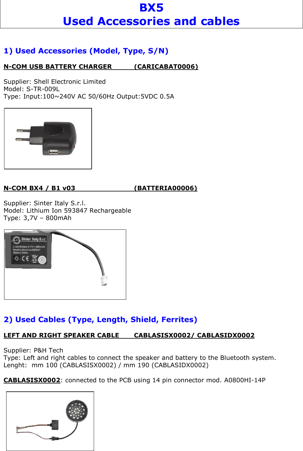 BX5 Used Accessories and cables   1) Used Accessories (Model, Type, S/N)  N-COM USB BATTERY CHARGER   (CARICABAT0006)  Supplier: Shell Electronic Limited  Model: S-TR-009L Type: Input:100~240V AC 50/60Hz Output:5VDC 0.5A     N-COM BX4 / B1 v03      (BATTERIA00006)  Supplier: Sinter Italy S.r.l. Model: Lithium Ion 593847 Rechargeable Type: 3,7V – 800mAh     2) Used Cables (Type, Length, Shield, Ferrites)  LEFT AND RIGHT SPEAKER CABLE   CABLASISX0002/ CABLASIDX0002  Supplier: P&amp;H Tech Type: Left and right cables to connect the speaker and battery to the Bluetooth system. Lenght:  mm 100 (CABLASISX0002) / mm 190 (CABLASIDX0002)        CABLASISX0002: connected to the PCB using 14 pin connector mod. A0800HI-14P     