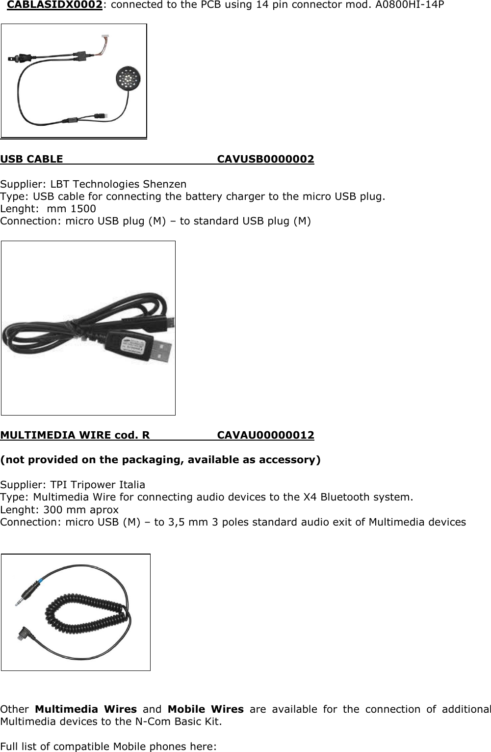   CABLASIDX0002: connected to the PCB using 14 pin connector mod. A0800HI-14P    USB CABLE          CAVUSB0000002  Supplier: LBT Technologies Shenzen Type: USB cable for connecting the battery charger to the micro USB plug. Lenght:  mm 1500 Connection: micro USB plug (M) – to standard USB plug (M)    MULTIMEDIA WIRE cod. R     CAVAU00000012  (not provided on the packaging, available as accessory)  Supplier: TPI Tripower Italia Type: Multimedia Wire for connecting audio devices to the X4 Bluetooth system. Lenght: 300 mm aprox Connection: micro USB (M) – to 3,5 mm 3 poles standard audio exit of Multimedia devices      Other  Multimedia  Wires  and  Mobile  Wires  are  available  for  the  connection  of  additional Multimedia devices to the N-Com Basic Kit.  Full list of compatible Mobile phones here:  