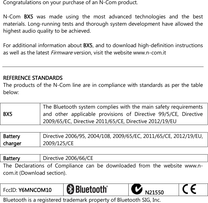    Congratulations on your purchase of an N-Com product.  N-Com  BX5  was  made  using  the  most  advanced  technologies  and  the  best materials. Long-running tests and thorough system development have allowed the highest audio quality to be achieved.  For additional information about BX5, and to download high-definition instructions as well as the latest Firmware version, visit the website www.n-com.it      REFERENCE STANDARDS The products of the N-Com line are in compliance with standards as per the table below:  BX5 The Bluetooth system complies with the main safety requirements and  other  applicable  provisions  of  Directive  99/5/CE,  Directive 2009/65/EC, Directive 2011/65/CE, Directive 2012/19/EU  Battery charger Directive 2006/95, 2004/108, 2009/65/EC, 2011/65/CE, 2012/19/EU, 2009/125/CE  Battery  Directive 2006/66/CE The  Declarations  of  Compliance  can  be  downloaded  from  the  website  www.n-com.it (Download section).  FccID: Y6MNCOM10     N21550  Bluetooth is a registered trademark property of Bluetooth SIG, Inc. 