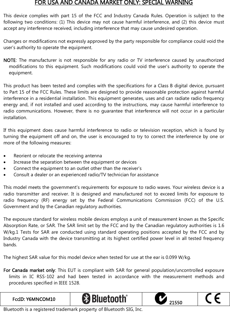    FOR USA AND CANADA MARKET ONLY: SPECIAL WARNING  This  device  complies  with  part  15  of  the  FCC  and  Industry  Canada  Rules.  Operation  is  subject  to  the following two conditions:  (1) This  device  may not  cause  harmful interference, and  (2) this  device  must accept any interference received, including interference that may cause undesired operation.  Changes or modifications not expressly approved by the party responsible for compliance could void the user’s authority to operate the equipment.  NOTE:  The  manufacturer  is  not  responsible  for  any  radio  or  TV  interference  caused  by  unauthorized modifications  to  this  equipment.  Such  modifications  could  void  the  user’s  authority  to  operate  the equipment.  This product has been tested and complies with the specifications for a Class B digital device, pursuant to Part 15 of the FCC Rules. These limits are designed to provide reasonable protection against harmful interference in a residential installation. This equipment generates, uses and can radiate radio frequency energy and, if not installed and used  according to  the  instructions,  may  cause  harmful  interference to radio  communications.  However,  there  is  no  guarantee  that  interference  will  not  occur  in  a  particular installation.   If  this  equipment  does  cause  harmful  interference  to  radio  or  television  reception,  which  is  found  by turning the  equipment off and  on, the user is encouraged  to  try to correct  the interference by  one  or more of the following measures:   Reorient or relocate the receiving antenna  Increase the separation between the equipment or devices  Connect the equipment to an outlet other than the receiver’s  Consult a dealer or an experienced radio/TV technician for assistance  This model meets the government’s requirements for exposure to radio waves. Your wireless device is a radio  transmitter  and  receiver.  It  is  designed  and  manufactured  not  to  exceed  limits  for  exposure  to radio  frequency  (RF)  energy  set  by  the  Federal  Communications  Commission  (FCC)  of  the  U.S. Government and by the Canadian regulatory authorities.  The exposure standard for wireless mobile devices employs a unit of measurement known as the Specific Absorption Rate, or SAR. The SAR limit set by the FCC and by the Canadian regulatory authorities is 1.6 W/kg.1  Tests  for SAR  are  conducted  using  standard  operating  positions  accepted  by  the  FCC  and  by Industry Canada with the  device transmitting at  its highest certified power level in all tested frequency bands.   The highest SAR value for this model device when tested for use at the ear is 0.099 W/kg.  For Canada market only: This EUT is compliant with SAR for general population/uncontrolled exposure limits  in  IC  RSS-102  and  had  been  tested  in  accordance  with  the  measurement  methods  and procedures specified in IEEE 1528.  FccID: Y6MNCOM10     21550  Bluetooth is a registered trademark property of Bluetooth SIG, Inc.   