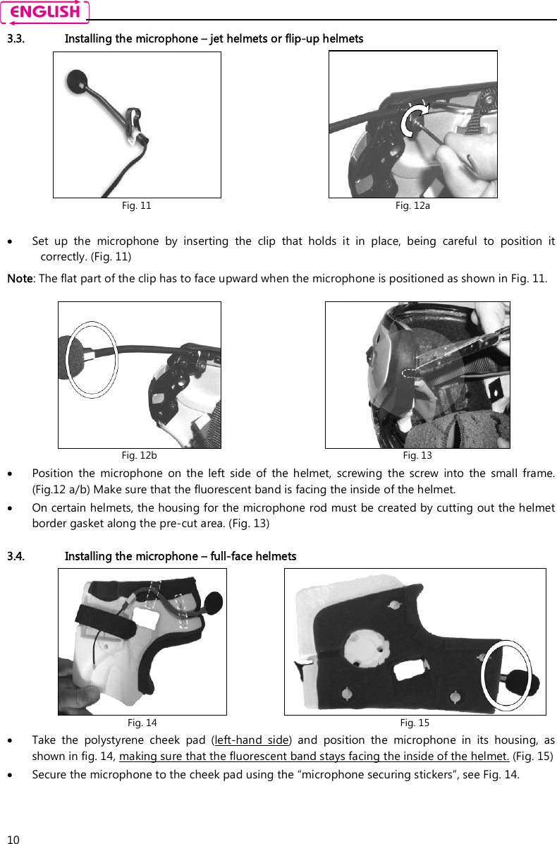    10 3.3. Installing the microphone – jet helmets or flip-up helmets   Set  up  the  microphone  by  inserting  the  clip  that  holds  it  in  place,  being  careful  to  position  it correctly. (Fig. 11)  Note: The flat part of the clip has to face upward when the microphone is positioned as shown in Fig. 11.   Position  the  microphone  on  the  left  side  of  the  helmet,  screwing  the  screw  into  the  small  frame. (Fig.12 a/b) Make sure that the fluorescent band is facing the inside of the helmet.   On certain helmets, the housing for the microphone rod must be created by cutting out the helmet border gasket along the pre-cut area. (Fig. 13)  3.4. Installing the microphone – full-face helmets  Take  the  polystyrene  cheek  pad  (left-hand  side)  and  position  the  microphone  in  its  housing,  as shown in fig. 14, making sure that the fluorescent band stays facing the inside of the helmet. (Fig. 15)  Secure the microphone to the cheek pad using the “microphone securing stickers”, see Fig. 14.  Fig. 11  Fig. 12a  Fig. 12b  Fig. 13  Fig. 14  Fig. 15 