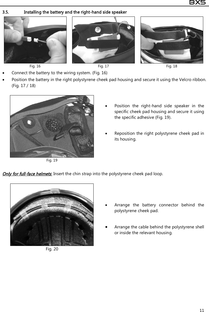  BX5  11 3.5. Installing the battery and the right-hand side speaker   Connect the battery to the wiring system. (Fig. 16)  Position the battery in the right polystyrene cheek pad housing and secure it using the Velcro ribbon. (Fig. 17 / 18)   Only for full-face helmets: Insert the chin strap into the polystyrene cheek pad loop.     Fig. 16  Fig. 17  Fig. 18  Fig. 19  Position  the  right-hand  side  speaker  in  the specific cheek pad housing and secure it using the specific adhesive (Fig. 19).   Reposition the  right polystyrene  cheek pad in its housing.     Fig. 20  Arrange  the  battery  connector  behind  the polystyrene cheek pad.   Arrange the cable behind the polystyrene shell or inside the relevant housing. 