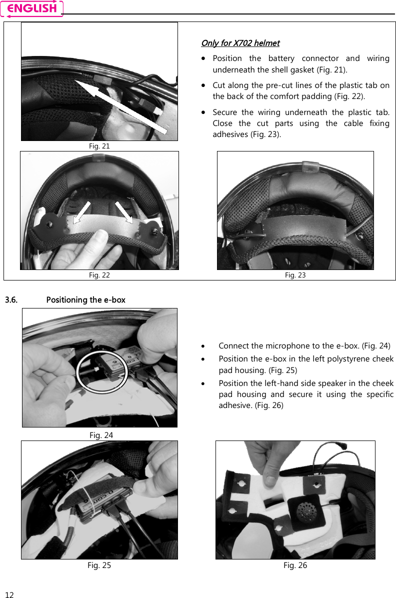    12  3.6. Positioning the e-box    Fig. 21 Only for X702 helmet  Position  the  battery  connector  and  wiring underneath the shell gasket (Fig. 21).  Cut along the pre-cut lines of the plastic tab on the back of the comfort padding (Fig. 22).   Secure  the  wiring  underneath  the  plastic  tab. Close  the  cut  parts  using  the  cable  fixing adhesives (Fig. 23).  Fig. 22  Fig. 23   Fig. 24  Connect the microphone to the e-box. (Fig. 24)   Position the e-box in the left polystyrene cheek pad housing. (Fig. 25)  Position the left-hand side speaker in the cheek pad  housing  and  secure  it  using  the  specific adhesive. (Fig. 26)  Fig. 25  Fig. 26 