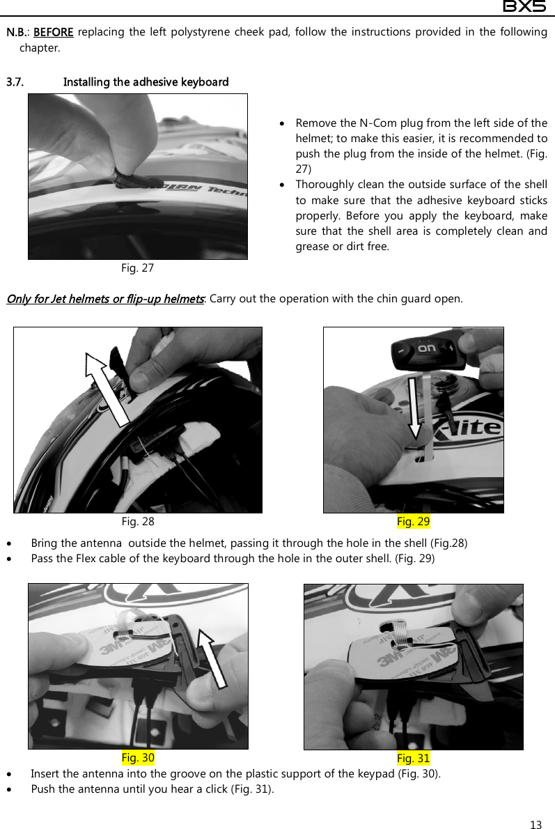  BX5  13 N.B.: BEFORE replacing the left polystyrene cheek  pad, follow  the  instructions provided in  the following chapter.  3.7. Installing the adhesive keyboard  Fig. 27  Remove the N-Com plug from the left side of the helmet; to make this easier, it is recommended to push the plug from the inside of the helmet. (Fig. 27)   Thoroughly clean the outside surface of the shell to  make  sure  that  the  adhesive  keyboard  sticks properly.  Before  you  apply  the  keyboard,  make sure  that  the  shell  area  is  completely  clean  and grease or dirt free.   Only for Jet helmets or flip-up helmets: Carry out the operation with the chin guard open.   Fig. 28  Fig. 29  Bring the antenna  outside the helmet, passing it through the hole in the shell (Fig.28)  Pass the Flex cable of the keyboard through the hole in the outer shell. (Fig. 29)   Fig. 30  Fig. 31  Insert the antenna into the groove on the plastic support of the keypad (Fig. 30).  Push the antenna until you hear a click (Fig. 31). 