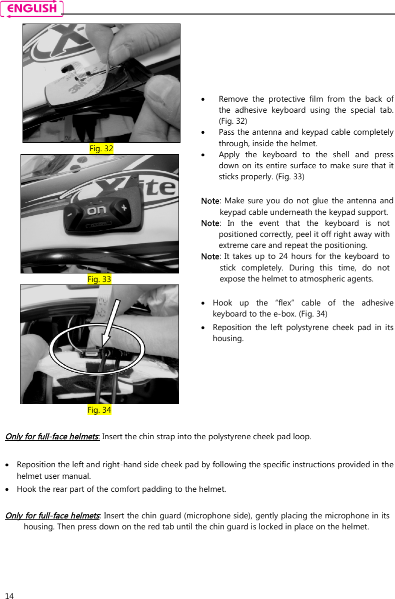    14  Fig. 32  Fig. 33  Fig. 34  Remove  the  protective  film  from  the  back  of the  adhesive  keyboard  using  the  special  tab. (Fig. 32)  Pass the antenna and keypad cable completely through, inside the helmet.   Apply  the  keyboard  to  the  shell  and  press down on its entire surface to  make sure that it sticks properly. (Fig. 33)  Note: Make  sure you do  not  glue  the antenna  and keypad cable underneath the keypad support. Note:  In  the  event  that  the  keyboard  is  not positioned correctly, peel it off right away with extreme care and repeat the positioning.  Note: It  takes up to  24  hours  for  the  keyboard  to stick  completely.  During  this  time,  do  not expose the helmet to atmospheric agents.   Hook  up  the  “flex”  cable  of  the  adhesive keyboard to the e-box. (Fig. 34)  Reposition  the  left  polystyrene  cheek  pad  in  its housing.  Only for full-face helmets: Insert the chin strap into the polystyrene cheek pad loop.   Reposition the left and right-hand side cheek pad by following the specific instructions provided in the helmet user manual.  Hook the rear part of the comfort padding to the helmet.   Only for full-face helmets: Insert the chin guard (microphone side), gently placing the microphone in its housing. Then press down on the red tab until the chin guard is locked in place on the helmet.     