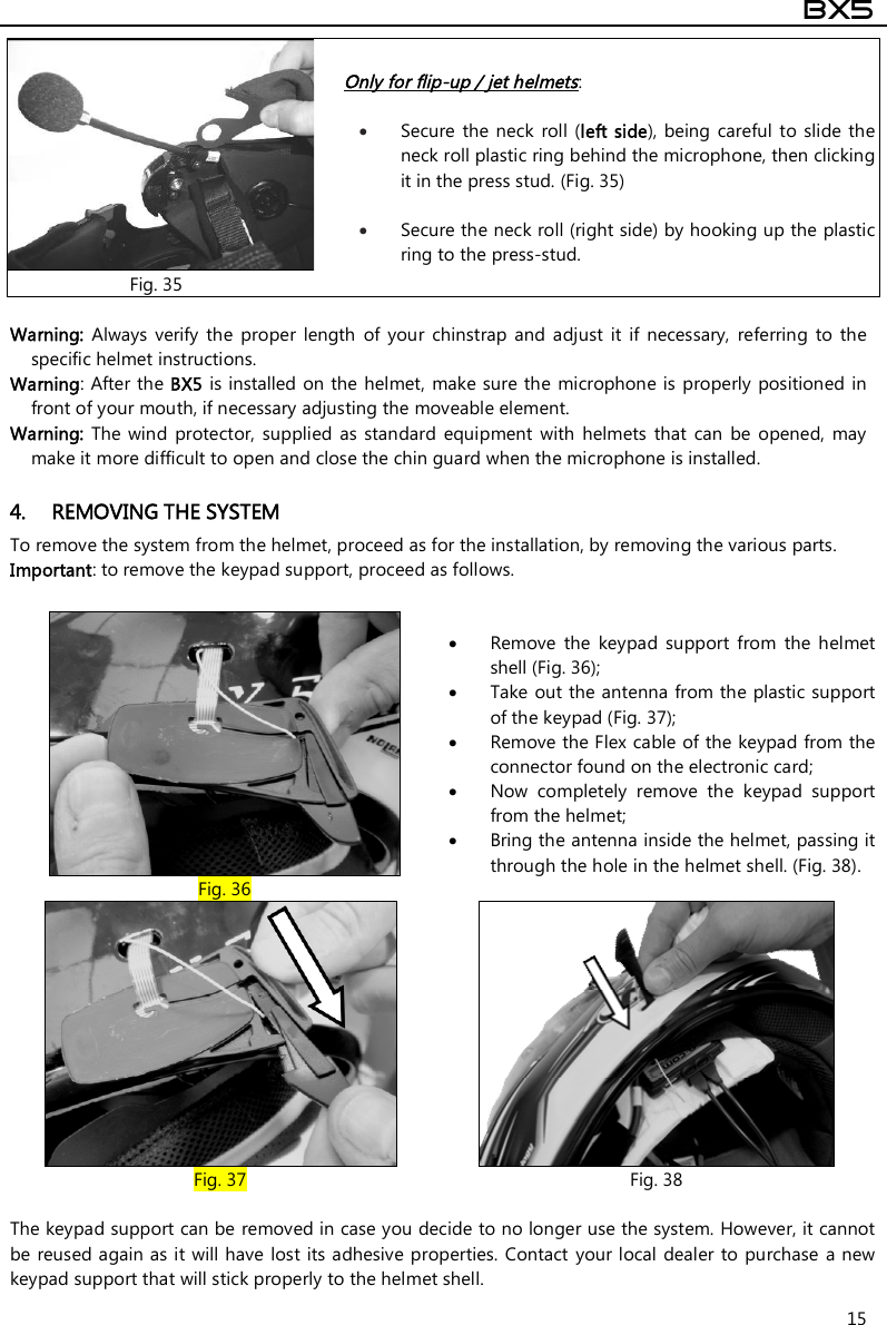  BX5  15 Fig. 35 Only for flip-up / jet helmets:    Secure  the neck  roll  (left side), being  careful to slide  the neck roll plastic ring behind the microphone, then clicking it in the press stud. (Fig. 35)   Secure the neck roll (right side) by hooking up the plastic ring to the press-stud.  Warning:  Always  verify  the  proper  length  of  your  chinstrap  and adjust  it  if  necessary,  referring  to  the specific helmet instructions. Warning: After the BX5 is installed on the helmet, make sure the microphone is  properly  positioned in front of your mouth, if necessary adjusting the moveable element.  Warning:  The  wind  protector,  supplied  as  standard  equipment  with helmets that  can  be  opened,  may make it more difficult to open and close the chin guard when the microphone is installed.  4. REMOVING THE SYSTEM To remove the system from the helmet, proceed as for the installation, by removing the various parts. Important: to remove the keypad support, proceed as follows.   Fig. 36  Remove  the  keypad  support  from  the  helmet shell (Fig. 36);  Take out the antenna from the plastic support of the keypad (Fig. 37);  Remove the Flex cable of the keypad from the connector found on the electronic card;   Now  completely  remove  the  keypad  support from the helmet;    Bring the antenna inside the helmet, passing it through the hole in the helmet shell. (Fig. 38).  The keypad support can be removed in case you decide to no longer use the system. However, it cannot be reused again as it will have  lost its adhesive properties. Contact  your local dealer to purchase a new keypad support that will stick properly to the helmet shell.  Fig. 37  Fig. 38 