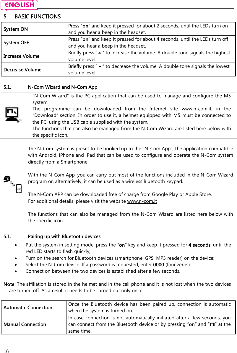    16 5. BASIC FUNCTIONS System ON  Press “on” and keep it pressed for about 2 seconds, until the LEDs turn on and you hear a beep in the headset. System OFF   Press “on” and keep it pressed for about 4 seconds, until the LEDs turn off and you hear a beep in the headset. Increase Volume  Briefly press “” to increase the volume. A double tone signals the highest volume level. Decrease Volume  Briefly press “” to decrease the volume. A double tone signals the lowest volume level.  5.1. N-Com Wizard and N-Com App  “N-Com Wizard” is the PC application that can be used to manage and configure the M5 system. The  programme  can  be  downloaded  from  the  Internet  site  www.n-com.it,  in  the “Download” section. In order to use it, a helmet equipped with M5  must be connected to the PC, using the USB cable supplied with the system. The functions that can also be managed from the N-Com Wizard are listed here below with the specific icon.   The N-Com system is preset to be hooked up to the “N-Com App”, the application compatible with Android, iPhone and iPad that can be used to configure and operate the N-Com system directly from a Smartphone.   With the N-Com App, you can carry out most of the functions included in the N-Com Wizard program or, alternatively, it can be used as a wireless Bluetooth keypad.  The N-Com APP can be downloaded free of charge from Google Play or Apple Store. For additional details, please visit the website www.n-com.it  The functions that  can also be managed from the N-Com Wizard are listed here below with the specific icon.  5.1. Pairing up with Bluetooth devices  Put the system in setting mode: press the “on” key and keep it pressed for 4 seconds, until the red LED starts to flash quickly;  Turn on the search for Bluetooth devices (smartphone, GPS, MP3 reader) on the device;  Select the N-Com device. If a password is requested, enter 0000 (four zeros);  Connection between the two devices is established after a few seconds.  Note: The affiliation is stored in the helmet and in the cell phone and it is not lost when the two devices are turned off. As a result it needs to be carried out only once.  Automatic Connection  Once  the  Bluetooth  device  has  been  paired  up,  connection  is  automatic when the system is turned on. Manual Connection In  case connection is  not automatically initiated after  a few  seconds,  you can connect from the Bluetooth device or by pressing “on” and “n” at the same time.  