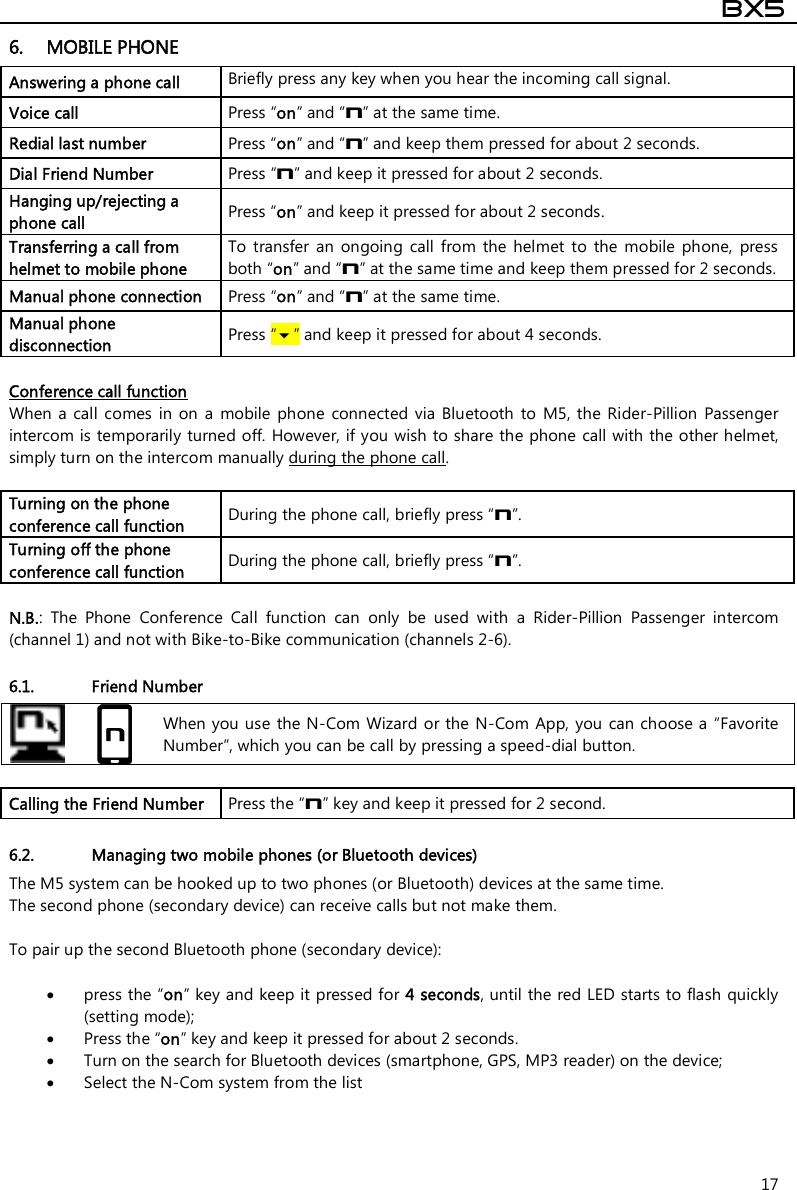  BX5  17 6. MOBILE PHONE Answering a phone call  Briefly press any key when you hear the incoming call signal. Voice call  Press “on” and “n” at the same time. Redial last number  Press “on” and “n” and keep them pressed for about 2 seconds. Dial Friend Number  Press “n” and keep it pressed for about 2 seconds. Hanging up/rejecting a phone call  Press “on” and keep it pressed for about 2 seconds. Transferring a call from helmet to mobile phone To  transfer  an  ongoing  call  from  the  helmet  to  the  mobile  phone,  press both “on” and “n” at the same time and keep them pressed for 2 seconds. Manual phone connection   Press “on” and “n” at the same time. Manual phone disconnection   Press “” and keep it pressed for about 4 seconds.  Conference call function When  a call comes  in on a  mobile phone  connected  via Bluetooth  to  M5,  the  Rider-Pillion  Passenger intercom is temporarily turned off. However, if you wish to share the phone call with the other helmet, simply turn on the intercom manually during the phone call.  Turning on the phone conference call function  During the phone call, briefly press “n”.  Turning off the phone conference call function  During the phone call, briefly press “n”.   N.B.:  The  Phone  Conference  Call  function  can  only  be  used  with  a  Rider-Pillion  Passenger  intercom (channel 1) and not with Bike-to-Bike communication (channels 2-6).  6.1. Friend Number   When you use  the N-Com Wizard or the N-Com App, you can choose a “Favorite Number”, which you can be call by pressing a speed-dial button.  Calling the Friend Number   Press the “n” key and keep it pressed for 2 second.  6.2. Managing two mobile phones (or Bluetooth devices) The M5 system can be hooked up to two phones (or Bluetooth) devices at the same time.  The second phone (secondary device) can receive calls but not make them.  To pair up the second Bluetooth phone (secondary device):   press the “on” key and keep it pressed for 4 seconds, until the red LED starts to flash quickly (setting mode);  Press the “on” key and keep it pressed for about 2 seconds.  Turn on the search for Bluetooth devices (smartphone, GPS, MP3 reader) on the device;  Select the N-Com system from the list   