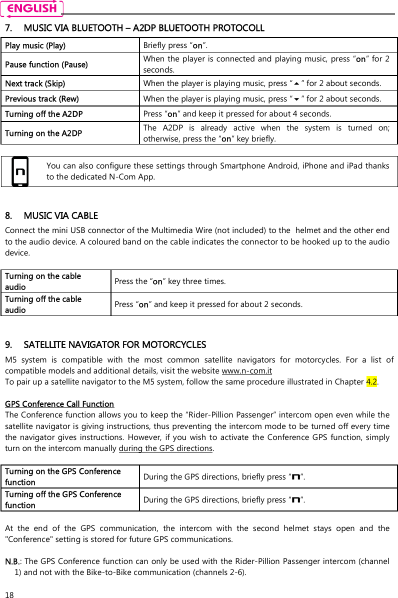   18 7. MUSIC VIA BLUETOOTH – A2DP BLUETOOTH PROTOCOLL  Play music (Play)  Briefly press “on”. Pause function (Pause)  When the player is connected and playing music, press “on” for 2 seconds. Next track (Skip)  When the player is playing music, press “” for 2 about seconds. Previous track (Rew)  When the player is playing music, press “” for 2 about seconds. Turning off the A2DP  Press “on” and keep it pressed for about 4 seconds. Turning on the A2DP  The  A2DP  is  already  active  when  the  system  is  turned  on; otherwise, press the “on” key briefly.   You can also configure these settings through Smartphone Android, iPhone and iPad thanks to the dedicated N-Com App.   8. MUSIC VIA CABLE Connect the mini USB connector of the Multimedia Wire (not included) to the  helmet and the other end to the audio device. A coloured band on the cable indicates the connector to be hooked up to the audio device.  Turning on the cable audio   Press the “on” key three times. Turning off the cable audio   Press “on” and keep it pressed for about 2 seconds.   9. SATELLITE NAVIGATOR FOR MOTORCYCLES M5  system  is  compatible  with  the  most  common  satellite  navigators  for  motorcycles.  For  a  list  of compatible models and additional details, visit the website www.n-com.it To pair up a satellite navigator to the M5 system, follow the same procedure illustrated in Chapter 4.2.  GPS Conference Call Function The Conference function allows you to keep the “Rider-Pillion Passenger” intercom open even while the satellite navigator is giving instructions, thus preventing the intercom mode to be turned off every time the navigator  gives instructions.  However,  if  you  wish  to activate  the  Conference GPS function,  simply turn on the intercom manually during the GPS directions.  Turning on the GPS Conference function  During the GPS directions, briefly press “n”. Turning off the GPS Conference function  During the GPS directions, briefly press “n”.  At  the  end  of  the  GPS  communication,  the  intercom  with  the  second  helmet  stays  open  and  the &quot;Conference&quot; setting is stored for future GPS communications.   N.B.: The GPS Conference function can only be used with the Rider-Pillion Passenger intercom (channel 1) and not with the Bike-to-Bike communication (channels 2-6). 
