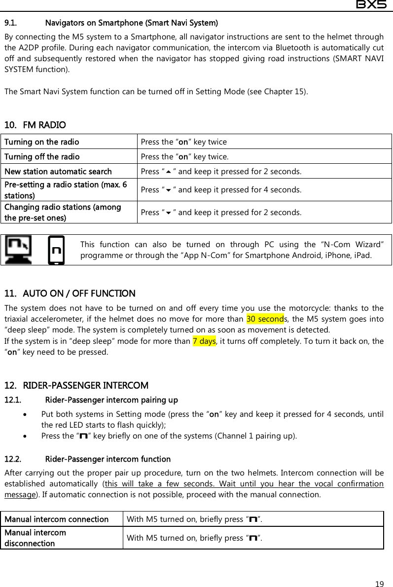  BX5  19 9.1. Navigators on Smartphone (Smart Navi System) By connecting the M5 system to a Smartphone, all navigator instructions are sent to the helmet through the A2DP profile. During each navigator communication, the intercom via Bluetooth is automatically cut off and subsequently  restored when  the navigator has  stopped  giving road  instructions  (SMART NAVI SYSTEM function).  The Smart Navi System function can be turned off in Setting Mode (see Chapter 15).   10. FM RADIO Turning on the radio  Press the “on” key twice Turning off the radio   Press the “on” key twice. New station automatic search  Press “” and keep it pressed for 2 seconds. Pre-setting a radio station (max. 6 stations)  Press “” and keep it pressed for 4 seconds. Changing radio stations (among the pre-set ones)  Press “” and keep it pressed for 2 seconds.    This  function  can  also  be  turned  on  through  PC  using  the  “N-Com  Wizard” programme or through the “App N-Com” for Smartphone Android, iPhone, iPad.   11. AUTO ON / OFF FUNCTION The system  does not have  to be  turned  on  and off  every  time  you  use  the  motorcycle:  thanks  to  the triaxial accelerometer, if the helmet does no move for more than 30 seconds, the M5 system goes into “deep sleep” mode. The system is completely turned on as soon as movement is detected. If the system is in “deep sleep” mode for more than 7 days, it turns off completely. To turn it back on, the “on” key need to be pressed.   12. RIDER-PASSENGER INTERCOM 12.1. Rider-Passenger intercom pairing up  Put both systems in Setting mode (press the “on” key and keep it pressed for 4 seconds, until the red LED starts to flash quickly);  Press the “n” key briefly on one of the systems (Channel 1 pairing up).  12.2. Rider-Passenger intercom function After carrying out the proper  pair up procedure, turn  on the two helmets. Intercom connection will  be established  automatically  (this  will  take  a  few  seconds.  Wait  until  you  hear  the  vocal  confirmation message). If automatic connection is not possible, proceed with the manual connection.  Manual intercom connection  With M5 turned on, briefly press “n”. Manual intercom disconnection   With M5 turned on, briefly press “n”.   