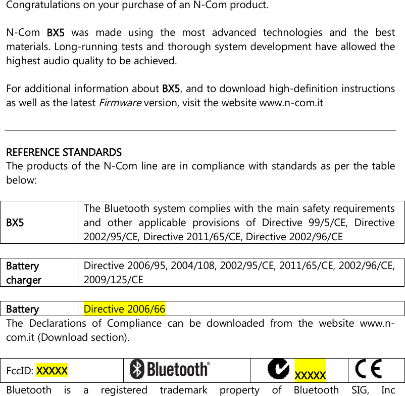     Congratulations on your purchase of an N-Com product.  N-Com  BX5  was  made  using  the  most  advanced  technologies  and  the  best materials. Long-running tests and thorough system development have allowed the highest audio quality to be achieved.  For additional information about BX5, and to download high-definition instructions as well as the latest Firmware version, visit the website www.n-com.it      REFERENCE STANDARDS The products of the N-Com line are in compliance with standards as per the table below:  BX5  The Bluetooth system complies with the main safety requirements and  other  applicable  provisions  of  Directive  99/5/CE,  Directive 2002/95/CE, Directive 2011/65/CE, Directive 2002/96/CE  Battery charger Directive 2006/95, 2004/108, 2002/95/CE, 2011/65/CE, 2002/96/CE, 2009/125/CE  Battery  Directive 2006/66 The  Declarations  of  Compliance  can  be  downloaded  from  the  website  www.n-com.it (Download section).  FccID: XXXXX     XXXXX  Bluetooth  is  a  registered  trademark  property  of  Bluetooth  SIG,  Inc