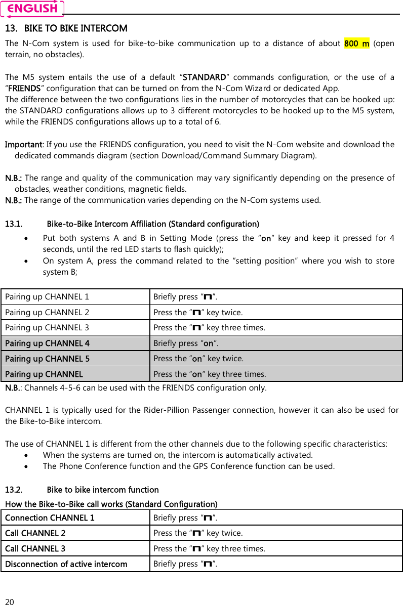    20 13. BIKE TO BIKE INTERCOM The  N-Com  system  is  used  for  bike-to-bike  communication  up  to  a  distance  of  about  800  m  (open terrain, no obstacles).  The  M5  system  entails  the  use  of  a  default  “STANDARD”  commands  configuration,  or  the  use  of  a “FRIENDS” configuration that can be turned on from the N-Com Wizard or dedicated App. The difference between the two configurations lies in the number of motorcycles that can be hooked up: the STANDARD configurations allows up to 3 different motorcycles to be hooked up to the M5 system, while the FRIENDS configurations allows up to a total of 6.  Important: If you use the FRIENDS configuration, you need to visit the N-Com website and download the dedicated commands diagram (section Download/Command Summary Diagram).  N.B.: The range and quality of the communication may vary significantly depending on the presence of obstacles, weather conditions, magnetic fields. N.B.: The range of the communication varies depending on the N-Com systems used.  13.1. Bike-to-Bike Intercom Affiliation (Standard configuration)  Put  both  systems  A  and  B  in  Setting  Mode  (press  the  “on”  key  and  keep  it  pressed  for  4 seconds, until the red LED starts to flash quickly);  On  system  A,  press  the  command  related  to  the  “setting  position”  where  you  wish  to  store system B;  Pairing up CHANNEL 1   Briefly press “n”. Pairing up CHANNEL 2  Press the “n” key twice. Pairing up CHANNEL 3  Press the “n” key three times. Pairing up CHANNEL 4  Briefly press “on”. Pairing up CHANNEL 5  Press the “on” key twice. Pairing up CHANNEL  Press the “on” key three times. N.B.: Channels 4-5-6 can be used with the FRIENDS configuration only.  CHANNEL 1 is typically used for the Rider-Pillion Passenger connection, however it can also be used for the Bike-to-Bike intercom.  The use of CHANNEL 1 is different from the other channels due to the following specific characteristics:  When the systems are turned on, the intercom is automatically activated.  The Phone Conference function and the GPS Conference function can be used.  13.2. Bike to bike intercom function How the Bike-to-Bike call works (Standard Configuration) Connection CHANNEL 1  Briefly press “n”. Call CHANNEL 2  Press the “n” key twice. Call CHANNEL 3  Press the “n” key three times. Disconnection of active intercom   Briefly press “n”.   