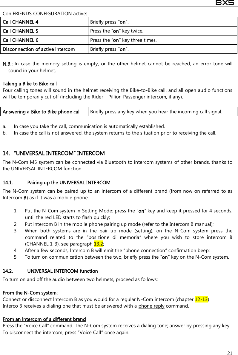  BX5  21 Con FRIENDS CONFIGURATION active: Call CHANNEL 4  Briefly press “on”. Call CHANNEL 5  Press the “on” key twice. Call CHANNEL 6  Press the “on” key three times. Disconnection of active intercom   Briefly press “on”.  N.B.:  In  case  the  memory  setting is  empty,  or  the  other  helmet  cannot  be  reached,  an  error  tone  will sound in your helmet.  Taking a Bike to Bike call Four calling tones will sound in the helmet receiving the Bike-to-Bike call, and all open audio functions will be temporarily cut off (including the Rider – Pillion Passenger intercom, if any).  Answering a Bike to Bike phone call  Briefly press any key when you hear the incoming call signal.  a. In case you take the call, communication is automatically established.  b. In case the call is not answered, the system returns to the situation prior to receiving the call.   14. “UNIVERSAL INTERCOM” INTERCOM The N-Com M5 system can be connected via Bluetooth to intercom systems of other brands, thanks to the UNIVERSAL INTERCOM function.  14.1. Pairing up the UNIVERSAL INTERCOM The N-Com system  can be  paired up  to an  intercom of  a different  brand (from  now on referred to as Intercom B) as if it was a mobile phone.   1. Put the N-Com system in Setting Mode: press the “on” key and keep it pressed for 4 seconds, until the red LED starts to flash quickly; 2. Put intercom B in the mobile phone pairing up mode (refer to the Intercom B manual); 3. When  both  systems  are  in  the  pair  up  mode  (setting),  on  the  N-Com  system  press  the command  related  to  the  “posizione  di  memoria”  where  you  wish  to  store  intercom  B (CHANNEL 1-3), see paragraph 13.2; 4. After a few seconds, Intercom B will emit the “phone connection” confirmation beep; 5. To turn on communication between the two, briefly press the “on” key on the N-Com system.  14.2. UNIVERSAL INTERCOM function To turn on and off the audio between two helmets, proceed as follows:  From the N-Com system:  Connect or disconnect Intercom B as you would for a regular N-Com intercom (chapter 12-13) Interco B receives a dialing one that must be answered with a phone reply command.  From an intercom of a different brand Press the “Voice Call” command. The N-Com system receives a dialing tone; answer by pressing any key. To disconnect the intercom, press “Voice Call” once again.   