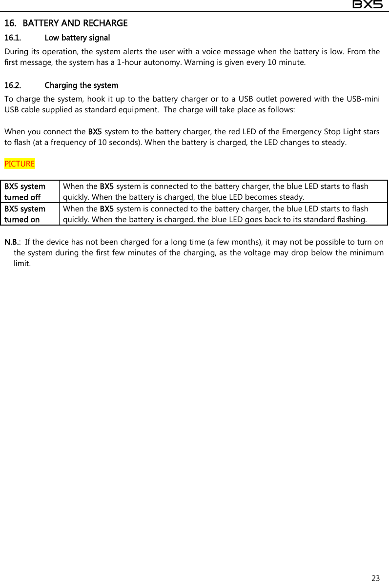  BX5  23 16. BATTERY AND RECHARGE 16.1. Low battery signal  During its operation, the system alerts the user with a voice message when the battery is low. From the first message, the system has a 1-hour autonomy. Warning is given every 10 minute.   16.2. Charging the system To charge the system, hook it up to the battery charger or to a USB outlet powered with the USB-mini USB cable supplied as standard equipment.  The charge will take place as follows:  When you connect the BX5 system to the battery charger, the red LED of the Emergency Stop Light stars to flash (at a frequency of 10 seconds). When the battery is charged, the LED changes to steady.  PICTURE  BX5 system turned off  When the BX5 system is connected to the battery charger, the blue LED starts to flash quickly. When the battery is charged, the blue LED becomes steady. BX5 system turned on When the BX5 system is connected to the battery charger, the blue LED starts to flash quickly. When the battery is charged, the blue LED goes back to its standard flashing.  N.B.:  If the device has not been charged for a long time (a few months), it may not be possible to turn on the system during the first few minutes of the charging, as the voltage may drop below the minimum limit.  