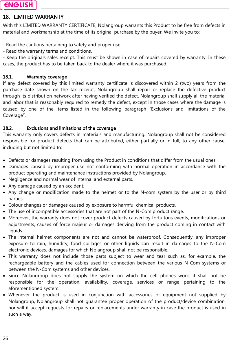    26 18. LIMITED WARRANTY With this LIMITED WARRANTY CERTIFICATE, Nolangroup warrants this Product to be free from defects in material and workmanship at the time of its original purchase by the buyer. We invite you to:  - Read the cautions pertaining to safety and proper use. - Read the warranty terms and conditions. - Keep the originals sales  receipt. This must be shown in case of repairs covered by warranty. In  these cases, the product has to be taken back to the dealer where it was purchased.  18.1. Warranty coverage If  any  defect  covered  by  this  limited  warranty  certificate  is  discovered  within  2  (two)  years  from  the purchase  date  shown  on  the  tax  receipt,  Nolangroup  shall  repair  or  replace  the  defective  product through its distribution network after having verified the defect. Nolangroup shall supply all the material and labor that is reasonably required to remedy the defect, except in those cases where the damage is caused  by  one  of  the  items  listed  in  the  following  paragraph  “Exclusions  and  limitations  of  the Coverage”.  18.2. Exclusions and limitations of the coverage This warranty only covers defects in  materials and manufacturing. Nolangroup shall not be considered responsible  for  product  defects  that  can  be  attributed,  either  partially  or  in  full,  to  any  other  cause, including but not limited to:   Defects or damages resulting from using the Product in conditions that differ from the usual ones.  Damages  caused  by  improper  use  not  conforming  with  normal  operation  in  accordance  with  the product operating and maintenance instructions provided by Nolangroup.  Negligence and normal wear of internal and external parts.  Any damage caused by an accident;  Any  change  or  modification  made  to  the  helmet  or  to  the  N-com  system  by  the  user  or  by  third parties.  Colour changes or damages caused by exposure to harmful chemical products.  The use of incompatible accessories that are not part of the N-Com product range.  Moreover, the warranty does not cover product defects caused by fortuitous events, modifications or adjustments, causes  of  force  majeur  or  damages deriving  from  the product coming in  contact  with liquids.  The  internal  helmet  components  are  not  and  cannot  be  waterproof.  Consequently,  any  improper exposure  to  rain,  humidity,  food  spillages  or  other  liquids  can  result  in  damages  to  the  N-Com electronic devices, damages for which Nolangroup shall not be responsible.  This  warranty  does  not  include  those  parts  subject  to  wear  and  tear  such  as,  for  example,  the rechargeable  battery  and  the  cables  used  for  connection  between  the  various  N-Com  systems  or between the N-Com systems and other devices.  Since  Nolangroup  does  not  supply  the  system  on  which  the  cell  phones  work,  it  shall  not  be responsible  for  the  operation,  availability,  coverage,  services  or  range  pertaining  to  the aforementioned system.  Whenever  the  product  is  used  in  conjunction  with  accessories  or  equipment  not  supplied  by Nolangroup,  Nolangroup  shall  not  guarantee  proper  operation  of  the  product/device  combination, nor will it accept requests for  repairs or replacements under warranty in case the product is used in such a way.  