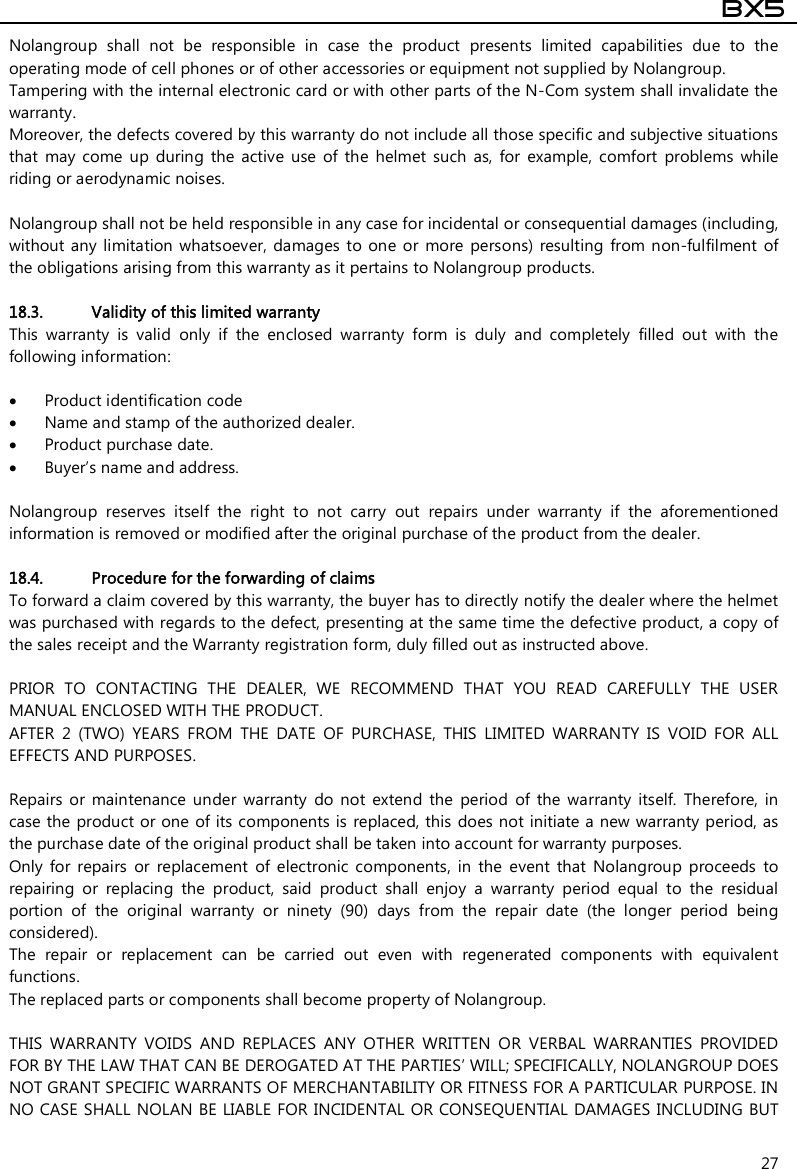  BX5  27 Nolangroup  shall  not  be  responsible  in  case  the  product  presents  limited  capabilities  due  to  the operating mode of cell phones or of other accessories or equipment not supplied by Nolangroup. Tampering with the internal electronic card or with other parts of the N-Com system shall invalidate the warranty. Moreover, the defects covered by this warranty do not include all those specific and subjective situations that  may  come  up  during  the  active  use  of  the  helmet  such  as,  for  example,  comfort  problems  while riding or aerodynamic noises.  Nolangroup shall not be held responsible in any case for incidental or consequential damages (including, without any limitation whatsoever, damages to  one or more  persons)  resulting  from non-fulfilment  of the obligations arising from this warranty as it pertains to Nolangroup products.  18.3. Validity of this limited warranty This  warranty  is  valid  only  if  the  enclosed  warranty  form  is  duly  and  completely  filled  out  with  the following information:   Product identification code  Name and stamp of the authorized dealer.  Product purchase date.  Buyer’s name and address.  Nolangroup  reserves  itself  the  right  to  not  carry  out  repairs  under  warranty  if  the  aforementioned information is removed or modified after the original purchase of the product from the dealer.  18.4. Procedure for the forwarding of claims To forward a claim covered by this warranty, the buyer has to directly notify the dealer where the helmet was purchased with regards to the defect, presenting at the same time the defective product, a copy of the sales receipt and the Warranty registration form, duly filled out as instructed above.  PRIOR  TO  CONTACTING  THE  DEALER,  WE  RECOMMEND  THAT  YOU  READ  CAREFULLY  THE  USER MANUAL ENCLOSED WITH THE PRODUCT. AFTER  2  (TWO)  YEARS  FROM  THE  DATE  OF  PURCHASE,  THIS  LIMITED  WARRANTY  IS  VOID  FOR  ALL EFFECTS AND PURPOSES.  Repairs  or  maintenance  under  warranty  do  not  extend  the  period  of  the  warranty  itself.  Therefore,  in case the product or one  of its components is  replaced, this does not initiate a new warranty period, as the purchase date of the original product shall be taken into account for warranty purposes. Only  for  repairs  or  replacement  of  electronic  components,  in  the  event  that  Nolangroup  proceeds  to repairing  or  replacing  the  product,  said  product  shall  enjoy  a  warranty  period  equal  to  the  residual portion  of  the  original  warranty  or  ninety  (90)  days  from  the  repair  date  (the  longer  period  being considered). The  repair  or  replacement  can  be  carried  out  even  with  regenerated  components  with  equivalent functions. The replaced parts or components shall become property of Nolangroup.  THIS  WARRANTY  VOIDS  AND  REPLACES  ANY  OTHER  WRITTEN  OR  VERBAL  WARRANTIES  PROVIDED FOR BY THE LAW THAT CAN BE DEROGATED AT THE PARTIES’ WILL; SPECIFICALLY, NOLANGROUP DOES NOT GRANT SPECIFIC WARRANTS OF MERCHANTABILITY OR FITNESS FOR A PARTICULAR PURPOSE. IN NO CASE SHALL NOLAN BE LIABLE FOR INCIDENTAL OR CONSEQUENTIAL DAMAGES INCLUDING BUT 