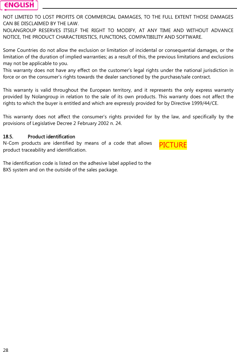    28 NOT LIMITED TO LOST PROFITS OR COMMERCIAL DAMAGES, TO THE FULL EXTENT THOSE DAMAGES CAN BE DISCLAIMED BY THE LAW. NOLANGROUP  RESERVES  ITSELF  THE  RIGHT  TO  MODIFY,  AT  ANY  TIME  AND  WITHOUT  ADVANCE NOTICE, THE PRODUCT CHARACTERISTICS, FUNCTIONS, COMPATIBILITY AND SOFTWARE.  Some Countries do not allow the exclusion or limitation of incidental or consequential damages, or the limitation of the duration of implied warranties; as a result of this, the previous limitations and exclusions may not be applicable to you. This warranty does not have any effect  on the customer’s legal rights under the national jurisdiction in force or on the consumer’s rights towards the dealer sanctioned by the purchase/sale contract.  This  warranty  is  valid  throughout  the  European  territory,  and  it  represents  the  only  express  warranty provided  by Nolangroup in relation  to the  sale  of its  own  products. This  warranty  does not  affect  the rights to which the buyer is entitled and which are expressly provided for by Directive 1999/44/CE.  This  warranty  does  not  affect  the  consumer’s  rights  provided  for  by  the  law,  and  specifically  by  the provisions of Legislative Decree 2 February 2002 n. 24.  18.5. Product identification N-Com  products  are  identified  by  means  of  a  code  that  allows product traceability and identification.  The identification code is listed on the adhesive label applied to the BX5 system and on the outside of the sales package. PICTURE 