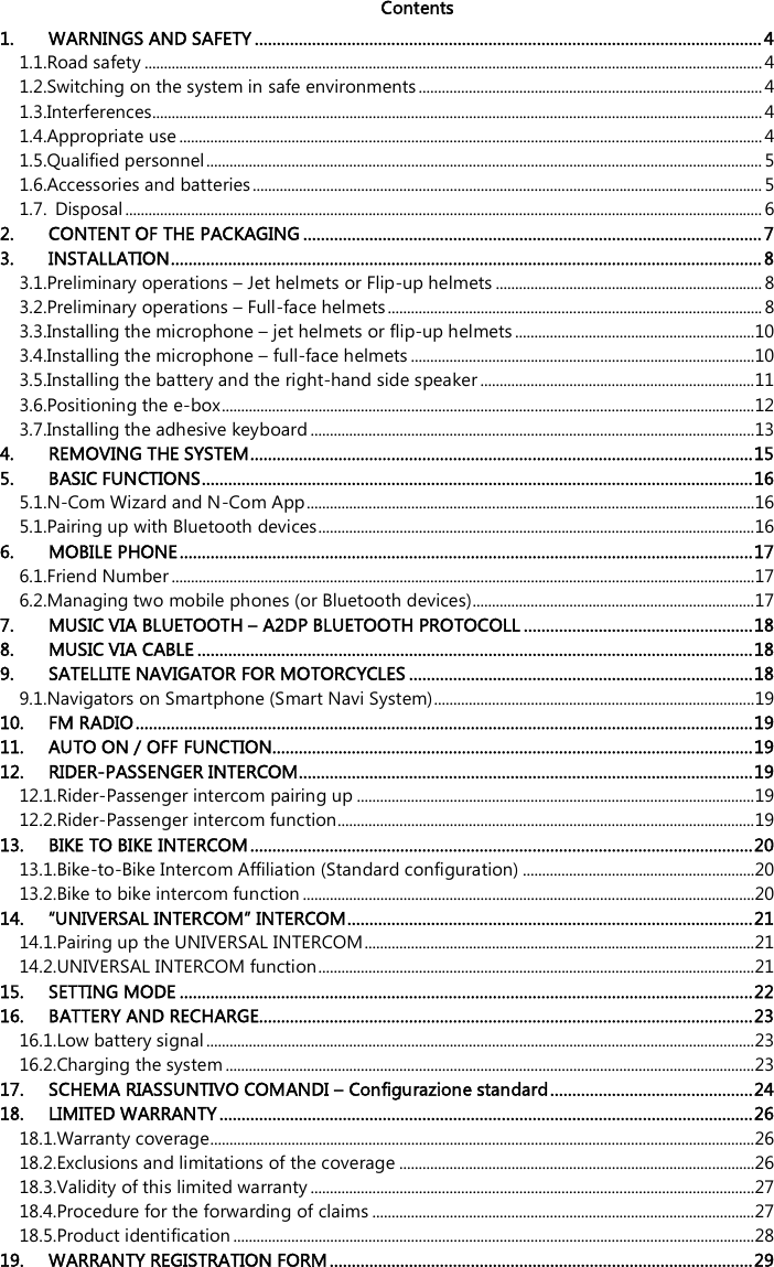   Contents  1. WARNINGS AND SAFETY ...................................................................................................................4 1.1.Road safety ................................................................................................................................................................4 1.2.Switching on the system in safe environments ......................................................................................... 4 1.3.Interferences..............................................................................................................................................................4 1.4.Appropriate use .......................................................................................................................................................4 1.5.Qualified personnel................................................................................................................................................ 5 1.6.Accessories and batteries.................................................................................................................................... 5 1.7. Disposal ..................................................................................................................................................................... 6 2. CONTENT OF THE PACKAGING ........................................................................................................ 7 3. INSTALLATION...................................................................................................................................... 8 3.1.Preliminary operations – Jet helmets or Flip-up helmets ..................................................................... 8 3.2.Preliminary operations – Full-face helmets ................................................................................................. 8 3.3.Installing the microphone – jet helmets or flip-up helmets..............................................................10 3.4.Installing the microphone – full-face helmets .........................................................................................10 3.5.Installing the battery and the right-hand side speaker .......................................................................11 3.6.Positioning the e-box..........................................................................................................................................12 3.7.Installing the adhesive keyboard ...................................................................................................................13 4. REMOVING THE SYSTEM..................................................................................................................15 5. BASIC FUNCTIONS.............................................................................................................................16 5.1.N-Com Wizard and N-Com App....................................................................................................................16 5.1.Pairing up with Bluetooth devices.................................................................................................................16 6. MOBILE PHONE..................................................................................................................................17 6.1.Friend Number .......................................................................................................................................................17 6.2.Managing two mobile phones (or Bluetooth devices).........................................................................17 7. MUSIC VIA BLUETOOTH – A2DP BLUETOOTH PROTOCOLL ....................................................18 8. MUSIC VIA CABLE ..............................................................................................................................18 9. SATELLITE NAVIGATOR FOR MOTORCYCLES ..............................................................................18 9.1.Navigators on Smartphone (Smart Navi System)...................................................................................19 10. FM RADIO............................................................................................................................................19 11. AUTO ON / OFF FUNCTION.............................................................................................................19 12. RIDER-PASSENGER INTERCOM.......................................................................................................19 12.1.Rider-Passenger intercom pairing up .......................................................................................................19 12.2.Rider-Passenger intercom function............................................................................................................19 13. BIKE TO BIKE INTERCOM..................................................................................................................20 13.1.Bike-to-Bike Intercom Affiliation (Standard configuration) ............................................................20 13.2.Bike to bike intercom function .....................................................................................................................20 14. “UNIVERSAL INTERCOM” INTERCOM............................................................................................21 14.1.Pairing up the UNIVERSAL INTERCOM.....................................................................................................21 14.2.UNIVERSAL INTERCOM function.................................................................................................................21 15. SETTING MODE ..................................................................................................................................22 16. BATTERY AND RECHARGE................................................................................................................23 16.1.Low battery signal ..............................................................................................................................................23 16.2.Charging the system .........................................................................................................................................23 17. SCHEMA RIASSUNTIVO COMANDI – Configurazione standard..............................................24 18. LIMITED WARRANTY.........................................................................................................................26 18.1.Warranty coverage.............................................................................................................................................26 18.2.Exclusions and limitations of the coverage ............................................................................................26 18.3.Validity of this limited warranty ...................................................................................................................27 18.4.Procedure for the forwarding of claims ...................................................................................................27 18.5.Product identification .......................................................................................................................................28 19. WARRANTY REGISTRATION FORM................................................................................................29  