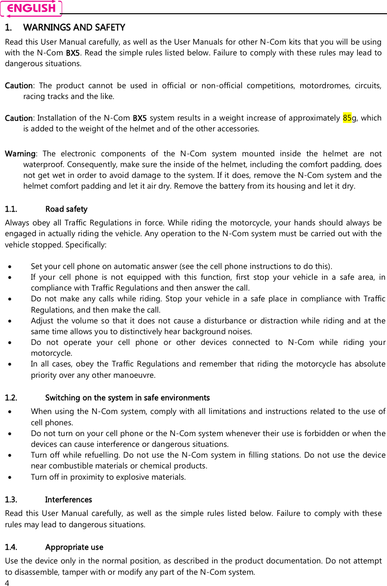    4 1. WARNINGS AND SAFETY Read this User Manual carefully, as well as the User Manuals for other N-Com kits that you will be using with the N-Com BX5. Read the simple rules listed below. Failure to comply with these rules may lead to dangerous situations.  Caution:  The  product  cannot  be  used  in  official  or  non-official  competitions,  motordromes,  circuits, racing tracks and the like.  Caution: Installation of the N-Com BX5 system results in a weight increase of approximately 85g, which is added to the weight of the helmet and of the other accessories.  Warning:  The  electronic  components  of  the  N-Com  system  mounted  inside  the  helmet  are  not waterproof. Consequently, make sure the inside of the helmet, including the comfort padding, does not get wet in order to avoid damage to the system. If it does, remove the N-Com system and the helmet comfort padding and let it air dry. Remove the battery from its housing and let it dry.  1.1. Road safety Always obey all Traffic Regulations in force. While riding the  motorcycle, your hands should always  be engaged in actually riding the vehicle. Any operation to the N-Com system must be carried out with the vehicle stopped. Specifically:   Set your cell phone on automatic answer (see the cell phone instructions to do this).  If  your  cell  phone  is  not  equipped  with  this  function,  first  stop  your  vehicle  in  a  safe  area,  in compliance with Traffic Regulations and then answer the call.  Do  not  make  any  calls  while  riding.  Stop  your  vehicle  in  a  safe  place  in  compliance  with  Traffic Regulations, and then make the call.  Adjust  the  volume  so that  it does  not cause  a disturbance  or distraction while  riding and at  the same time allows you to distinctively hear background noises.  Do  not  operate  your  cell  phone  or  other  devices  connected  to  N-Com  while  riding  your motorcycle.  In  all cases, obey the  Traffic Regulations  and remember that  riding the motorcycle  has absolute priority over any other manoeuvre.  1.2. Switching on the system in safe environments  When using the N-Com system, comply with all limitations and instructions  related to the use of cell phones.   Do not turn on your cell phone or the N-Com system whenever their use is forbidden or when the devices can cause interference or dangerous situations.  Turn off while  refuelling. Do not use the N-Com system in  filling stations. Do not use the  device near combustible materials or chemical products.  Turn off in proximity to explosive materials.  1.3. Interferences Read this  User Manual carefully, as  well  as the  simple  rules  listed  below.  Failure to  comply  with  these rules may lead to dangerous situations.  1.4. Appropriate use Use the device only in the normal position, as described in the product documentation. Do not attempt to disassemble, tamper with or modify any part of the N-Com system. 