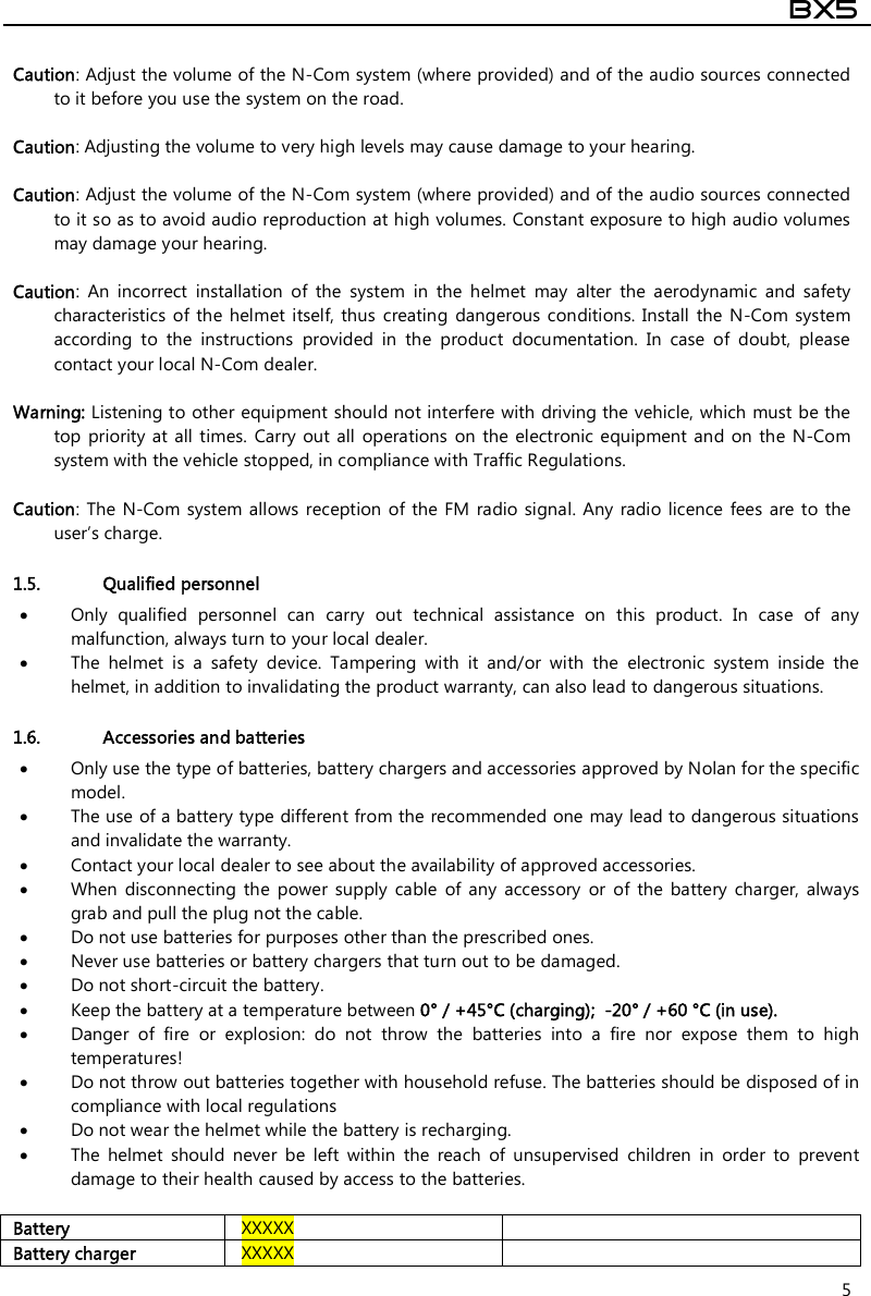  BX5  5  Caution: Adjust the volume of the N-Com system (where provided) and of the audio sources connected to it before you use the system on the road.  Caution: Adjusting the volume to very high levels may cause damage to your hearing.  Caution: Adjust the volume of the N-Com system (where provided) and of the audio sources connected to it so as to avoid audio reproduction at high volumes. Constant exposure to high audio volumes may damage your hearing.   Caution:  An  incorrect  installation  of  the  system  in  the  helmet  may  alter  the  aerodynamic  and  safety characteristics of  the  helmet itself, thus creating  dangerous  conditions.  Install  the  N-Com system according  to  the  instructions  provided  in  the  product  documentation.  In  case  of  doubt,  please contact your local N-Com dealer.  Warning: Listening to other equipment should not interfere with driving the vehicle, which must be the top priority at all  times. Carry  out all  operations  on  the electronic  equipment and on  the  N-Com system with the vehicle stopped, in compliance with Traffic Regulations.    Caution:  The  N-Com system  allows  reception  of the FM  radio signal. Any  radio licence  fees  are to  the user’s charge.  1.5. Qualified personnel  Only  qualified  personnel  can  carry  out  technical  assistance  on  this  product.  In  case  of  any malfunction, always turn to your local dealer.  The  helmet  is  a  safety  device.  Tampering  with  it  and/or  with  the  electronic  system  inside  the helmet, in addition to invalidating the product warranty, can also lead to dangerous situations.  1.6. Accessories and batteries  Only use the type of batteries, battery chargers and accessories approved by Nolan for the specific model.  The use of a battery type different from the recommended one may lead to dangerous situations and invalidate the warranty.  Contact your local dealer to see about the availability of approved accessories.  When  disconnecting  the  power  supply  cable  of  any  accessory  or  of  the  battery  charger,  always grab and pull the plug not the cable.  Do not use batteries for purposes other than the prescribed ones.  Never use batteries or battery chargers that turn out to be damaged.  Do not short-circuit the battery.  Keep the battery at a temperature between 0° / +45°C (charging);  -20° / +60 °C (in use).  Danger  of  fire  or  explosion:  do  not  throw  the  batteries  into  a  fire  nor  expose  them  to  high temperatures!  Do not throw out batteries together with household refuse. The batteries should be disposed of in compliance with local regulations  Do not wear the helmet while the battery is recharging.  The  helmet  should  never  be  left  within  the  reach  of  unsupervised  children  in  order  to  prevent damage to their health caused by access to the batteries.  Battery  XXXXX   Battery charger  XXXXX   