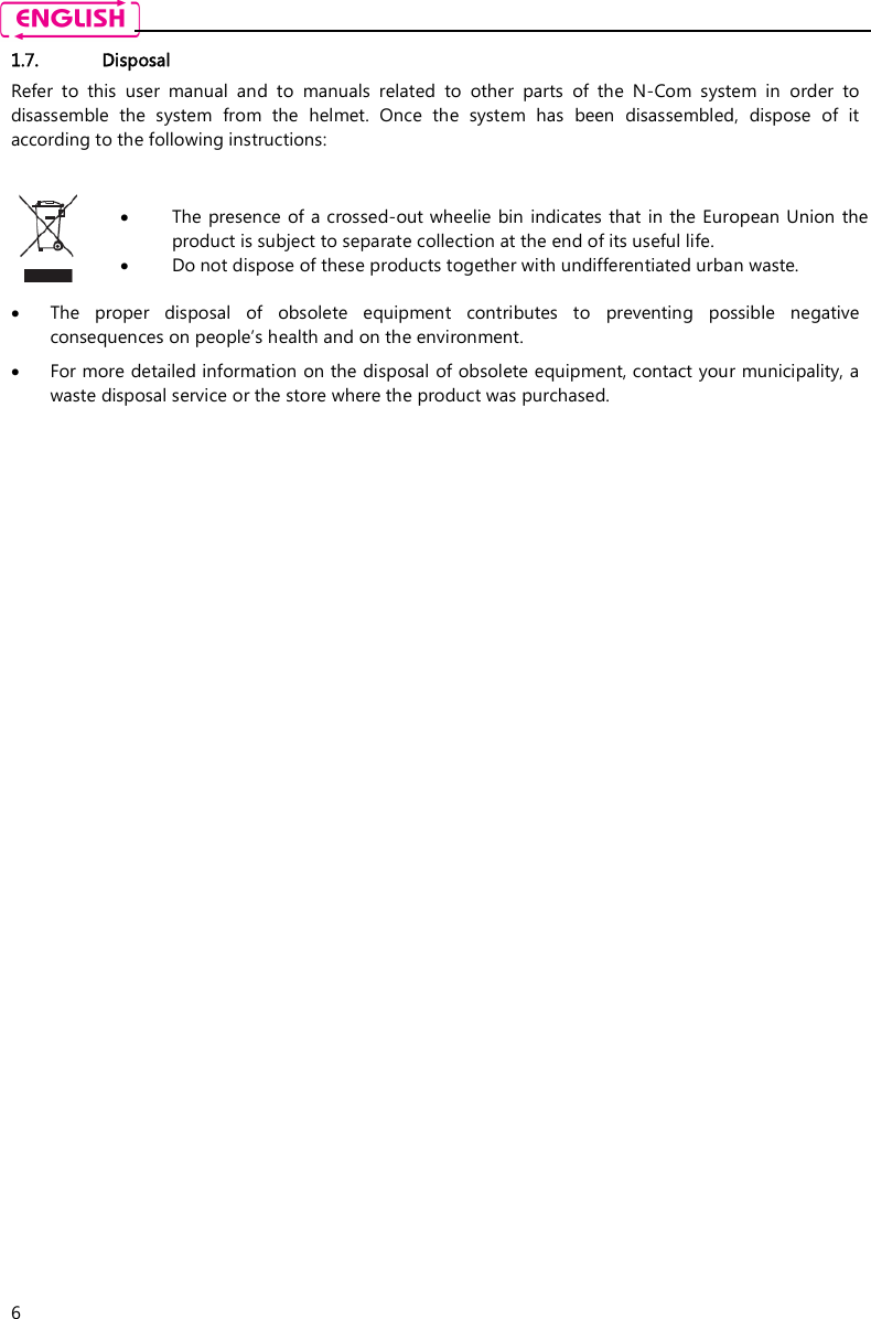    6 1.7. Disposal Refer  to  this  user  manual  and  to  manuals  related  to  other  parts  of  the  N-Com  system  in  order  to disassemble  the  system  from  the  helmet.  Once  the  system  has  been  disassembled,  dispose  of  it according to the following instructions:    The presence of a crossed-out wheelie bin indicates that in the European Union  the product is subject to separate collection at the end of its useful life.  Do not dispose of these products together with undifferentiated urban waste.   The  proper  disposal  of  obsolete  equipment  contributes  to  preventing  possible  negative consequences on people’s health and on the environment.  For more detailed information on the disposal of obsolete equipment, contact your municipality, a waste disposal service or the store where the product was purchased. 