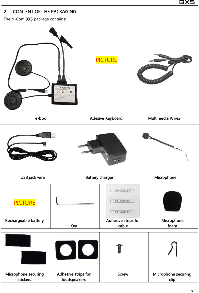  BX5  7 2. CONTENT OF THE PACKAGING The N-Com BX5 package contains:          PICTURE    e-box  Adesive Keyboard  Multimedia Wire2      USB jack wire  Battery charger  Microphone    PICTURE     Rechargeable battery   Key Adhesive strips for cable Microphone  foam     Microphone securing stickers  Adhesive strips for loudspeakers Screw  Microphone securing clip 