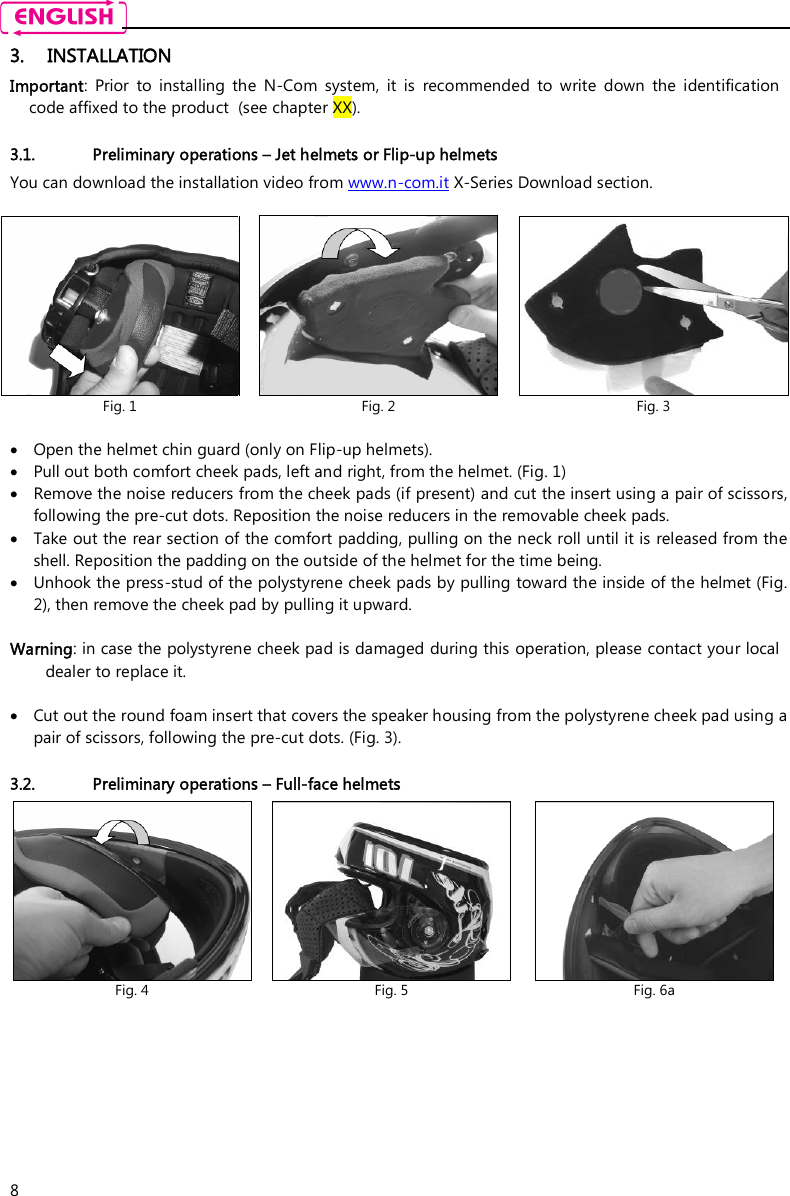    8 3. INSTALLATION Important:  Prior  to  installing  the  N-Com  system,  it  is  recommended  to  write  down  the  identification code affixed to the product  (see chapter XX).  3.1. Preliminary operations – Jet helmets or Flip-up helmets You can download the installation video from www.n-com.it X-Series Download section.    Open the helmet chin guard (only on Flip-up helmets).  Pull out both comfort cheek pads, left and right, from the helmet. (Fig. 1)   Remove the noise reducers from the cheek pads (if present) and cut the insert using a pair of scissors, following the pre-cut dots. Reposition the noise reducers in the removable cheek pads.  Take out the rear section of the comfort padding, pulling on the neck roll until it is released from the shell. Reposition the padding on the outside of the helmet for the time being.   Unhook the press-stud of the polystyrene cheek pads by pulling toward the inside of the helmet (Fig. 2), then remove the cheek pad by pulling it upward.  Warning: in case the polystyrene cheek pad is damaged during this operation, please contact your local dealer to replace it.   Cut out the round foam insert that covers the speaker housing from the polystyrene cheek pad using a pair of scissors, following the pre-cut dots. (Fig. 3).  3.2. Preliminary operations – Full-face helmets   Fig. 1  Fig. 2  Fig. 3  Fig. 4  Fig. 5  Fig. 6a 